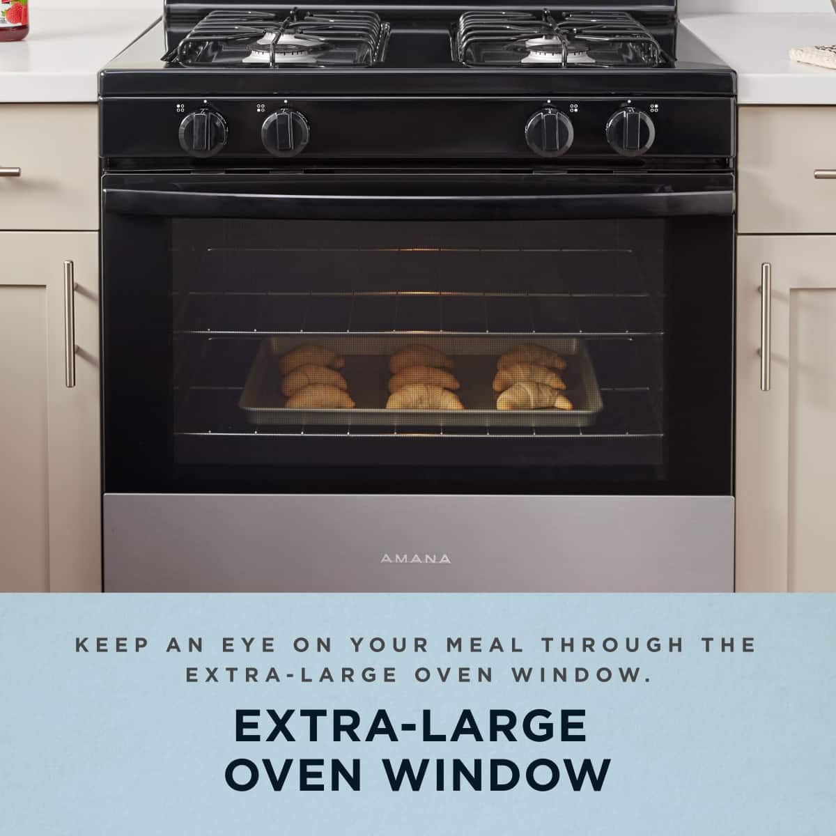 KEEP AN EYE ON YOUR MEAL THROUGH THE EXTRA-LARGE OVEN WINDOW.
EXTRA-LARGE OVEN WINDOW