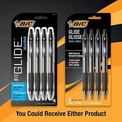 BIC GLIDE  
BOLD + PAIS  
Bold Lines & Smooth Writing  
Traits pais et écriture fluide  
4 BALL PENS / STYLOS-BILLE  

BIC GLIDE  
GLISSE  
BOLD + PAIS  
Bold Lines & Smooth Writing  
Traits pais et écriture ultra fluide  
4 BALL PENS / STYLOS-BILLE  

You Could Receive Either Product