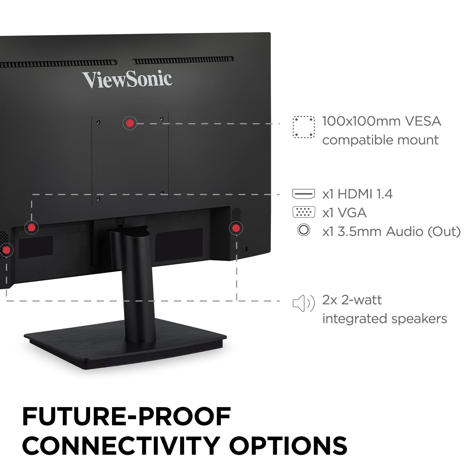 ViewSonic  
100x100mm VESA compatible mount  
x1 HDMI 1.4  
x1 VGA  
x1 3.5mm Audio (Out)  
2x 2-watt integrated speakers  

FUTURE-PROOF CONNECTIVITY OPTIONS