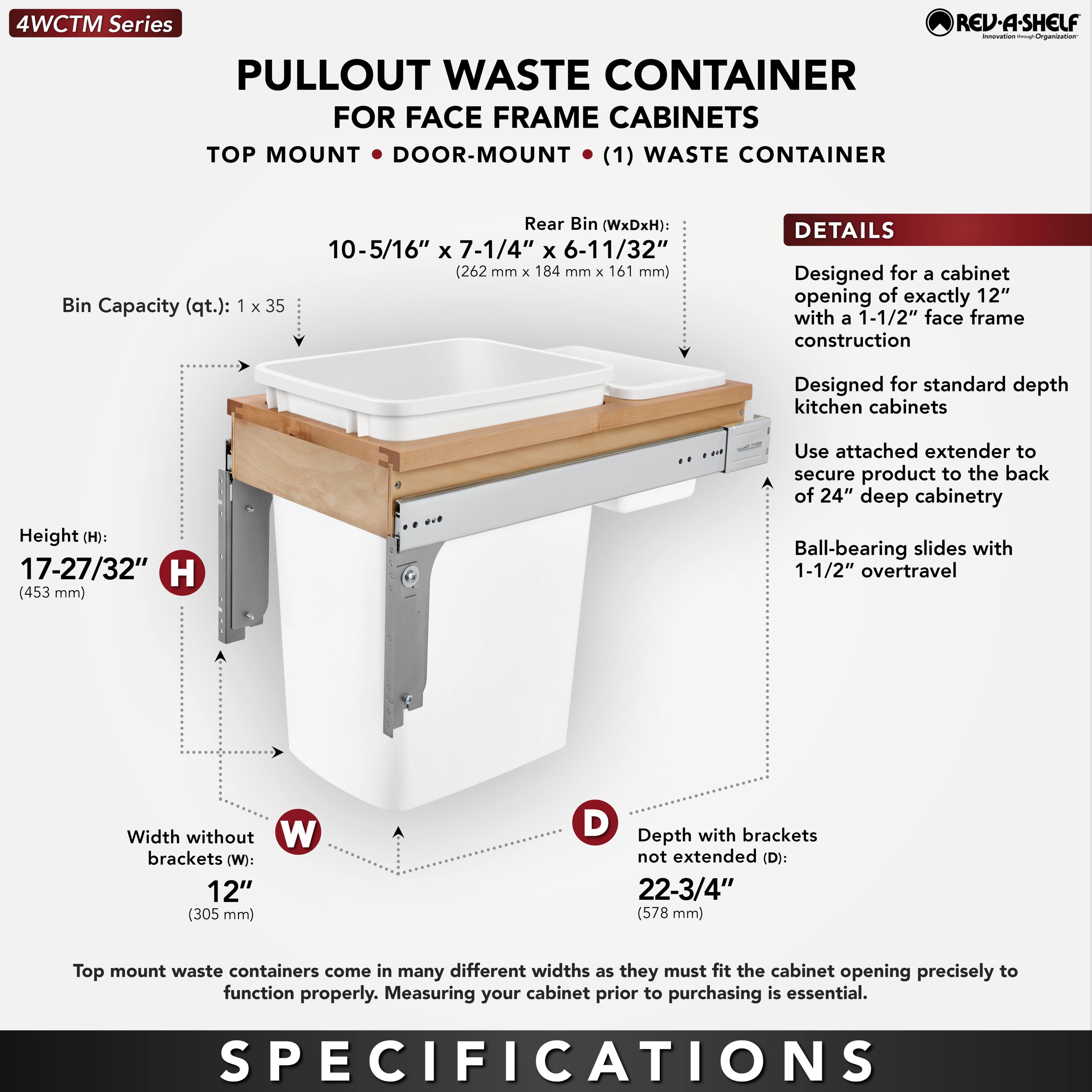 4WCTM Series  
PULLOUT WASTE CONTAINER  
FOR FACE FRAME CABINETS  
TOP MOUNT • DOOR-MOUNT (1) WASTE CONTAINER  

Bin Capacity (qt.): 1 x 35  
Rear Bin (WxDxH): 10-5/16" x 7-1/4" x 6-11/32" (262 mm x 184 mm x 161 mm)  

Height (H): 17-27/32" (453 mm)  
Width without brackets (W): 12" (305 mm)  
Depth with brackets not extended (D): 22-3/4" (578 mm)  

DETAILS  
Designed for a cabinet opening of exactly 12" with a 1-1/2" face frame construction  
Designed for standard depth kitchen cabinets  
Use attached extender to secure product to the back of 24" deep cabinetry  
Ball-bearing slides with 1-1/2" overtravel  

Top mount waste containers come in many different widths as they must fit the cabinet opening precisely to function properly. Measuring