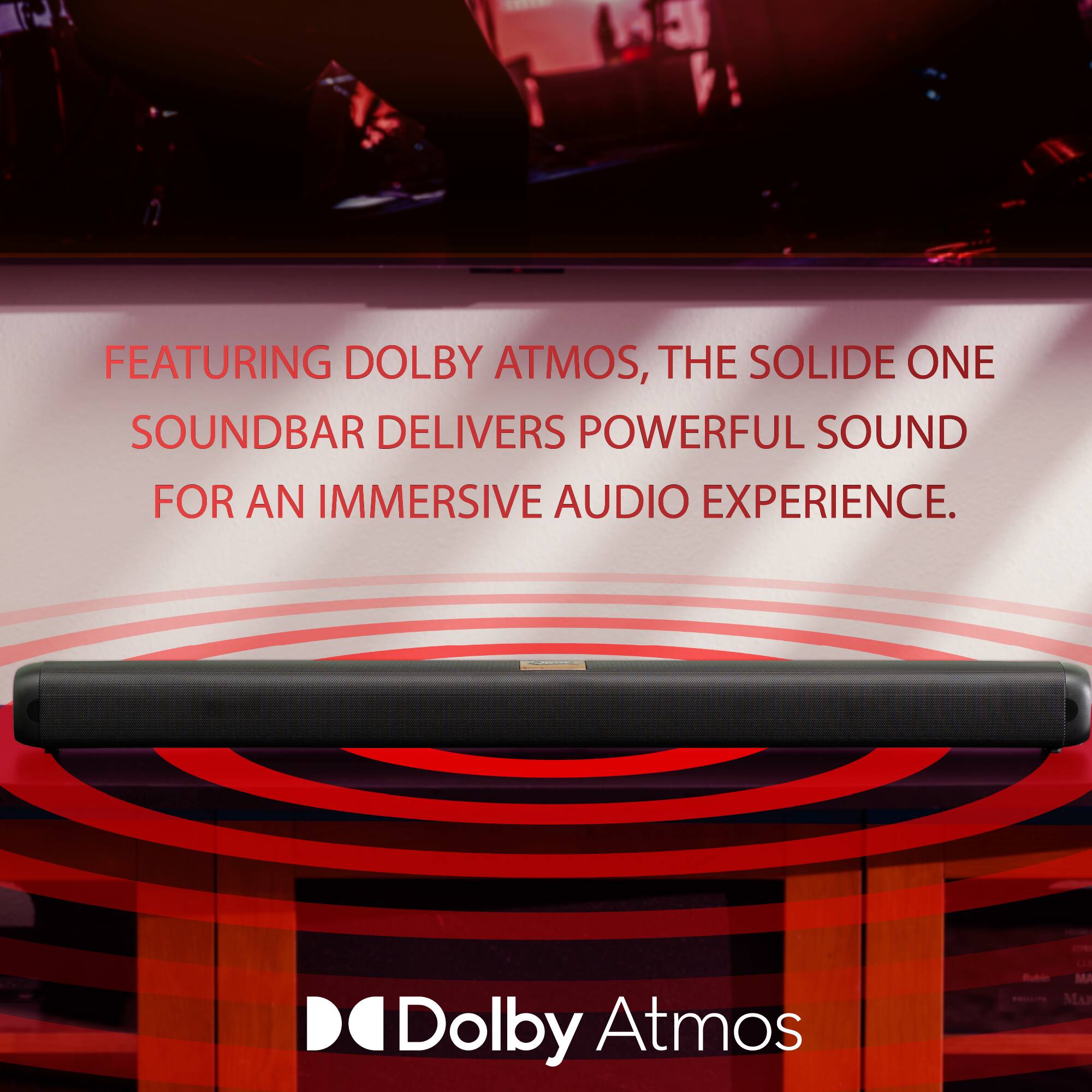 31

FEATURING DOLBY ATMOS, THE SOLIDE ONE SOUNDBAR DELIVERS POWERFUL SOUND FOR AN IMMERSIVE AUDIO EXPERIENCE.

DO Dolby Atmos