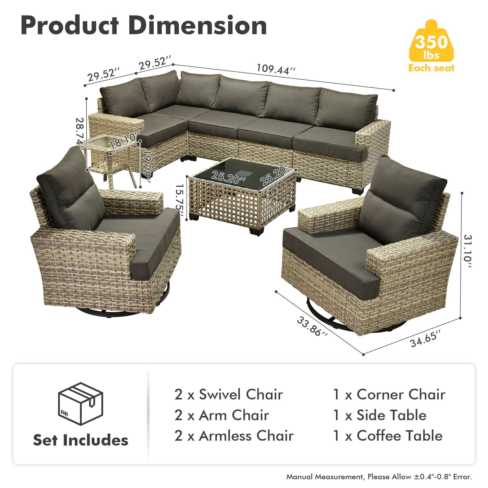 Product Dimension  
29.52" x 109.44" x 29.52"  
350 lbs Each seat  

Each seat:  
28.74" x 18.10" x 10"  
18" x 19" x 19.29"  
15.75" x 25.20" x 25.20"  
31" x 31.10" x 33.86" x 34.65"  

Set Includes  
2 x Swivel Chair  
2 x Arm Chair  
2 x Armless Chair  
1 x Corner Chair  
1 x Side Table  
1 x Coffee Table  

Manual Measurement, Please Allow 0.4"-0.8" Error.