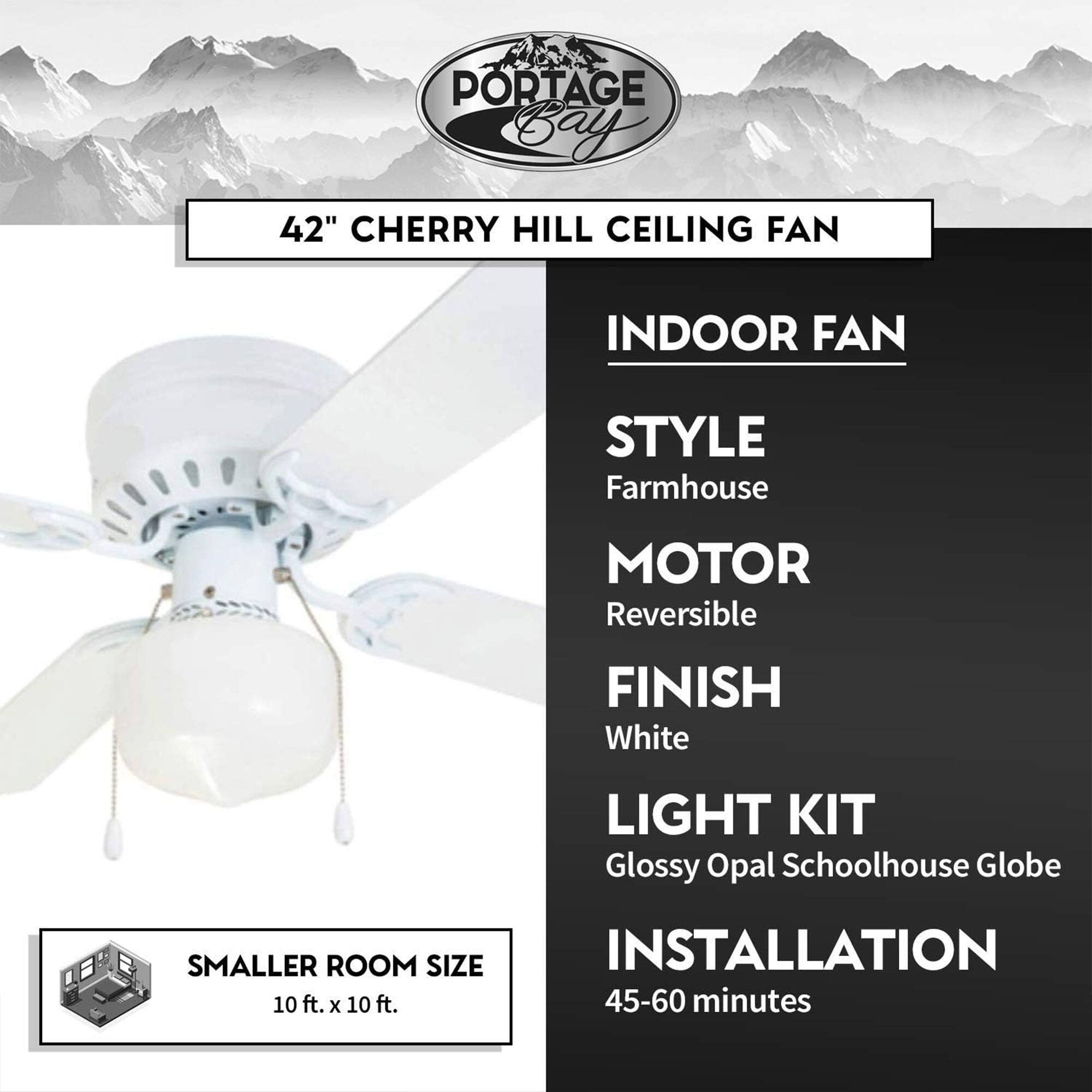 PORTAGE Bay  
42" CHERRY HILL CEILING FAN  

INDOOR FAN  
STYLE: Farmhouse  
MOTOR: Reversible  
FINISH: White  
LIGHT KIT: Glossy Opal Schoolhouse Globe  

SMALLER ROOM SIZE: 10 ft. x 10 ft.  
INSTALLATION: 45-60 minutes