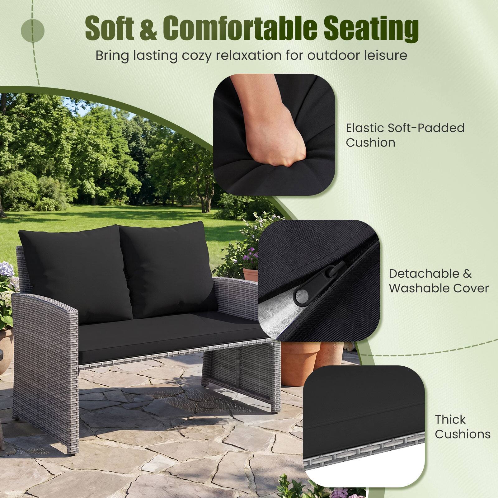 Soft & Comfortable Seating  
Bring lasting cozy relaxation for outdoor leisure

Elastic Soft-Padded Cushion

Detachable & Washable Cover

Thick Cushions