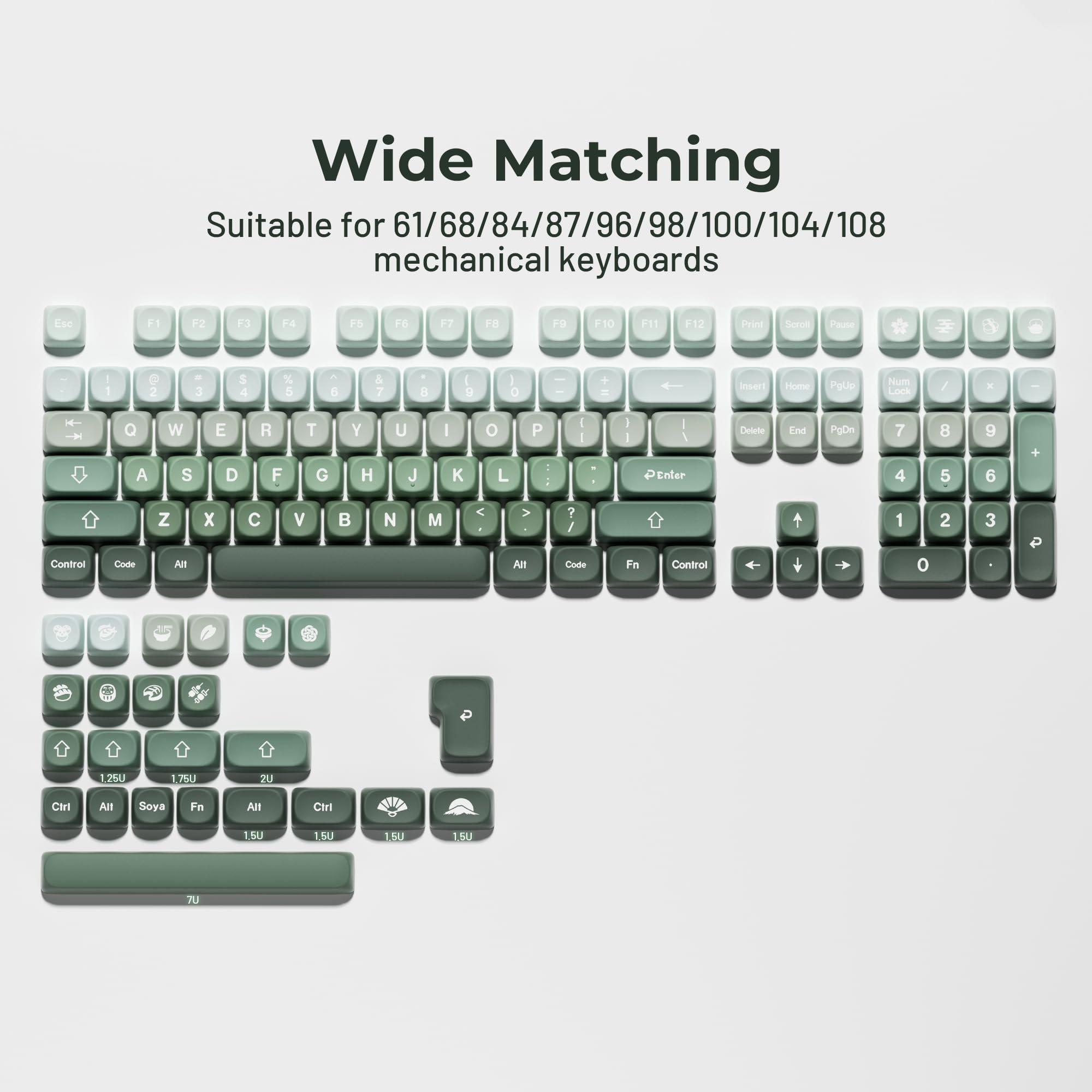Wide Matching  
Suitable for 61/68/84/87/96/98/100/104/108 mechanical keyboards  

Esc F1 F2 F3 F4 F5 F6 F7 F8 F9 F10 F11 F12  
Prid Serull Paute - 1 2 3 4 5 6 7 8 9 0 +  
Insert Home PgUp Num / . -  
Q W E R T Y U I O P  
A S D F G H J K L  
Z X C V B N M < >  
Control Code All  
Delete End PgDn 7 8 9 4 5 6 1 2 3 0  
Code Fn Control  
1.25U 1.75U 2U 1.5U 1.5U 1.5U 1.5U 7U  
Ctrl All Soya Fn All Ctrl  
7U