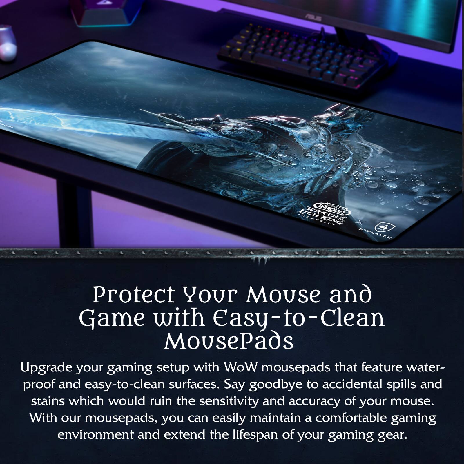 Protect Your Mouse and Game with Easy-to-Clean MousePads

Upgrade your gaming setup with WoW mousepads that feature water-proof and easy-to-clean surfaces. Say goodbye to accidental spills and stains which would ruin the sensitivity and accuracy of your mouse. With our mousepads, you can easily maintain a comfortable gaming environment and extend the lifespan of your gaming gear.