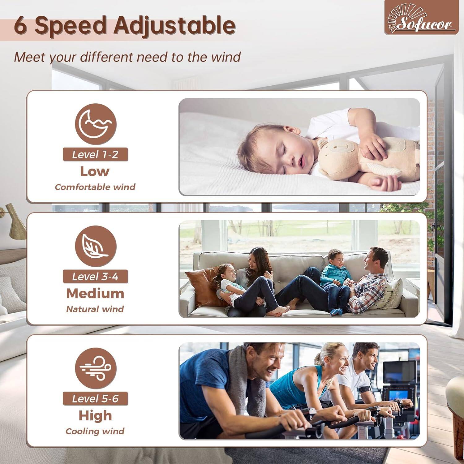 6 Speed Adjustable  
Meet your different need to the wind  

Level 1-2  
Low  
Comfortable wind  

Level 3-4  
Medium  
Natural wind  

Level 5-6  
High  
Cooling wind