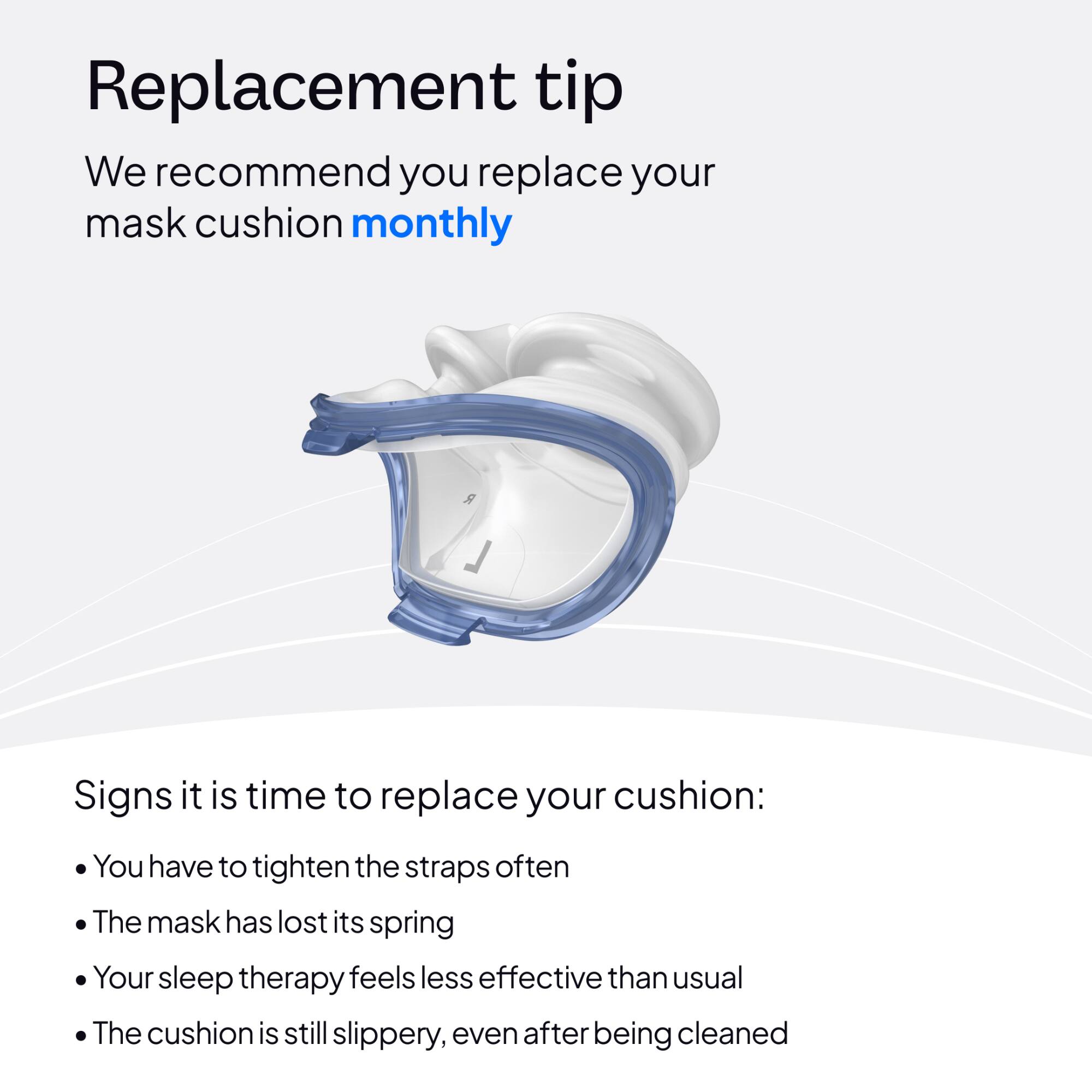 Replacement tip

We recommend you replace your mask cushion monthly

Signs it is time to replace your cushion:
- You have to tighten the straps often
- The mask has lost its spring
- Your sleep therapy feels less effective than usual
- The cushion is still slippery, even after being cleaned