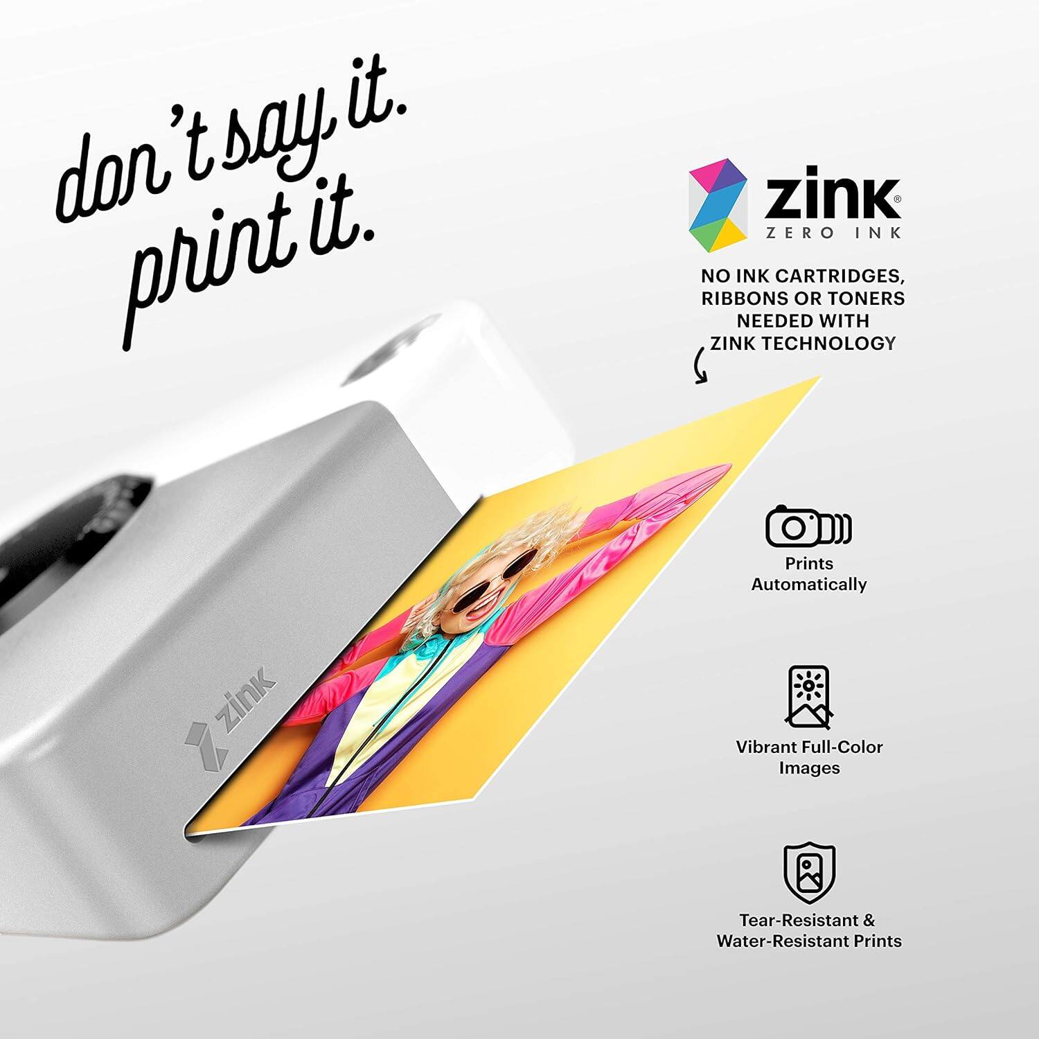 don't say it.  
print it.

zink  
ZERO INK

NO INK CARTRIDGES, RIBBONS OR TONERS NEEDED WITH ZINK TECHNOLOGY

Prints Automatically

Vibrant Full-Color Images

Tear-Resistant & Water-Resistant Prints