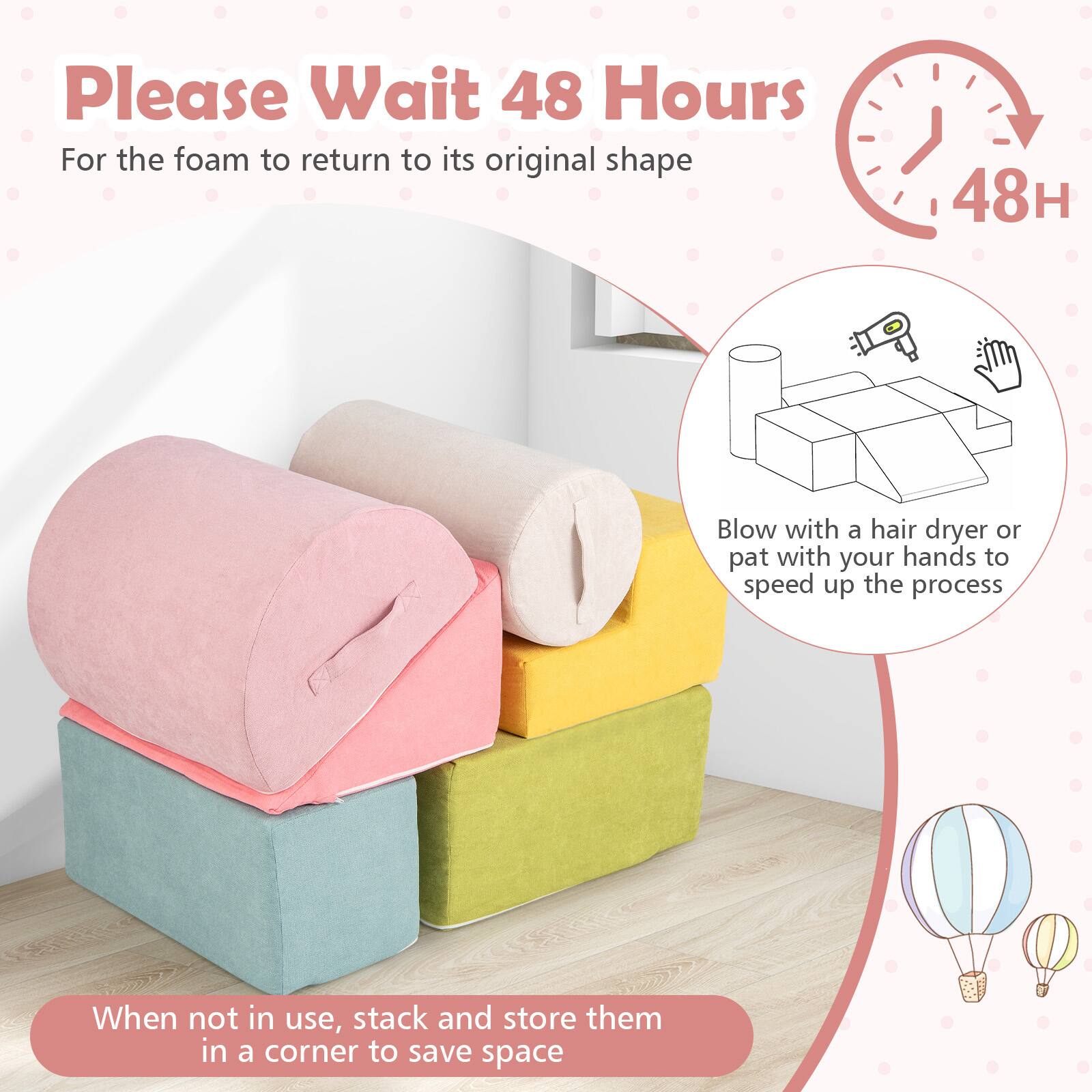 Please Wait 48 Hours  
For the foam to return to its original shape

48H

Blow with a hair dryer or pat with your hands to speed up the process

When not in use, stack and store them in a corner to save space