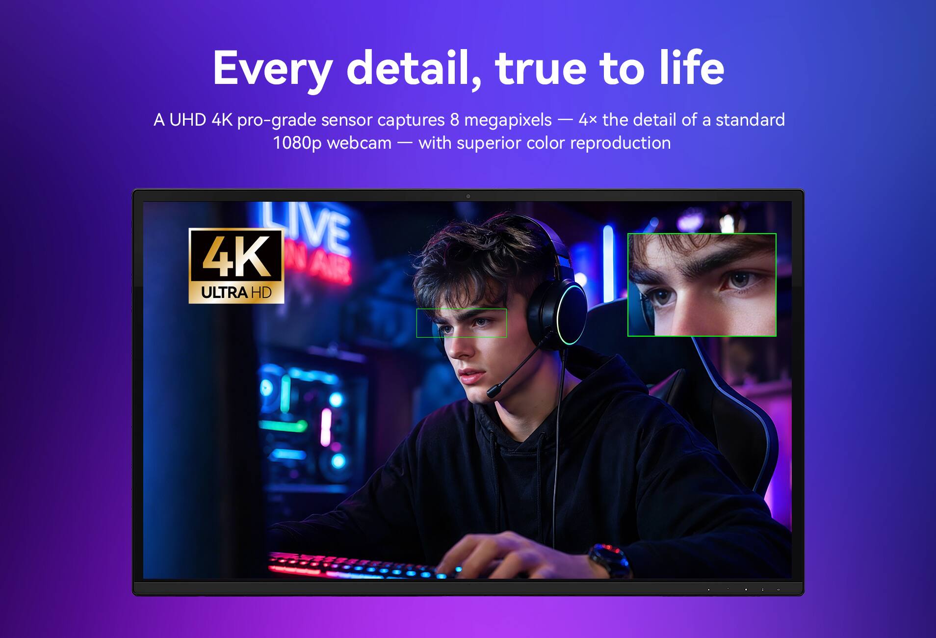 Every detail, true to life  
A UHD 4K pro-grade sensor captures 8 megapixels — 4x the detail of a standard 1080p webcam — with superior color reproduction  
4K LIVE  
AIR ULTRA HD