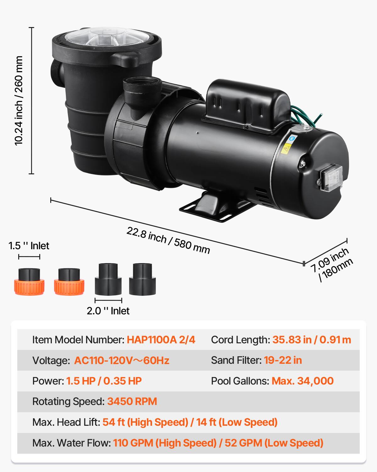 mm 260 / inch 10.24  
1.5" Inlet  
22.8 inch / 580 mm  
inch 7.09 / 180mm  
2.0" Inlet  
Item Model Number: HAP1100A 2/4  
Cord Length: 35.83 in / 0.91 m  
Voltage: AC110-120V~60Hz  
Sand Filter: 19-22 in  
Power: 1.5 HP / 0.35 HP  
Pool Gallons: Max. 34,000  
Rotating Speed: 3450 RPM  
Max. Head Lift: 54 ft (High Speed) / 14 ft (Low Speed)  
Max. Water Flow: 110 GPM (High Speed) / 52 GPM (Low Speed)