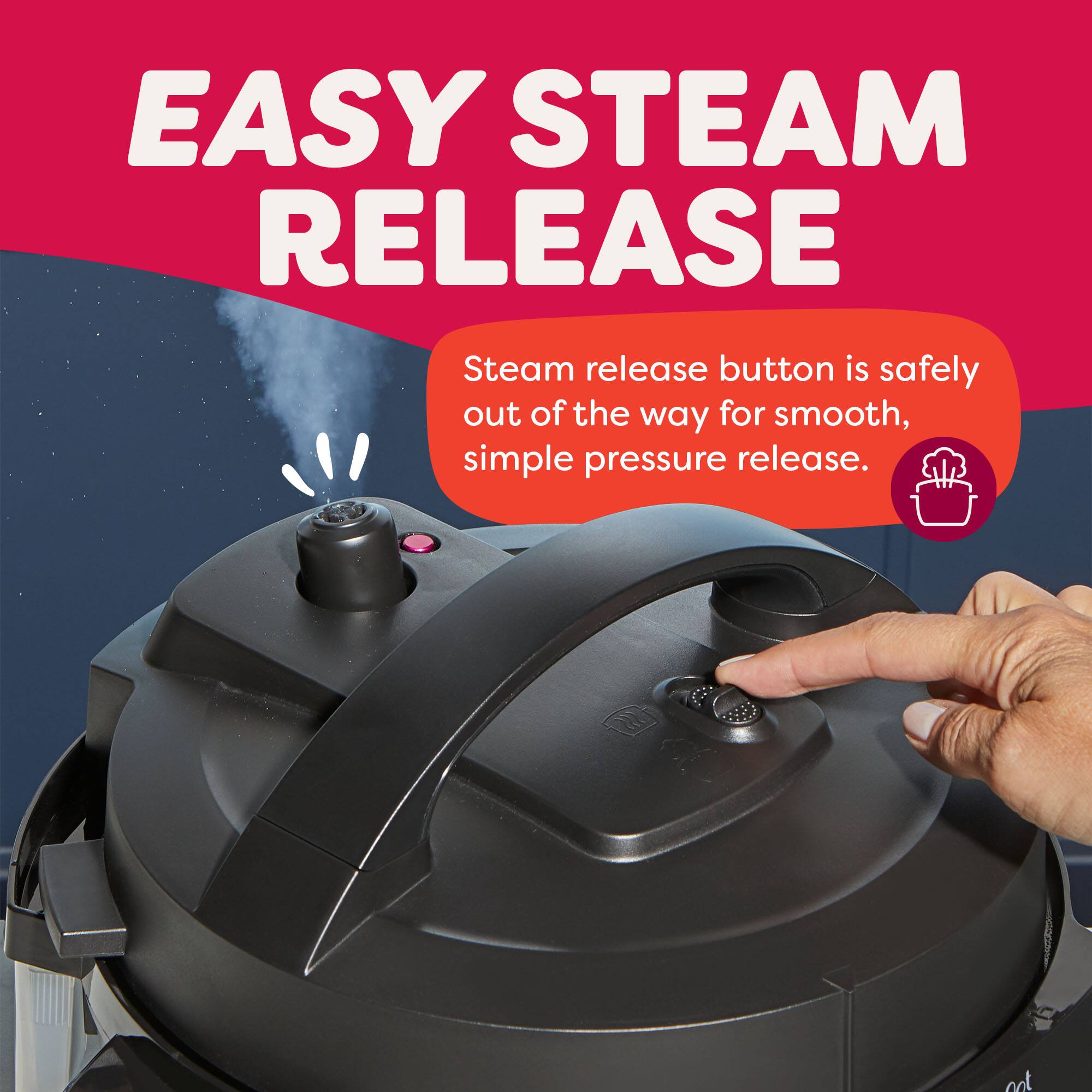 EASY STEAM RELEASE

Steam release button is safely out of the way for smooth, simple pressure release.