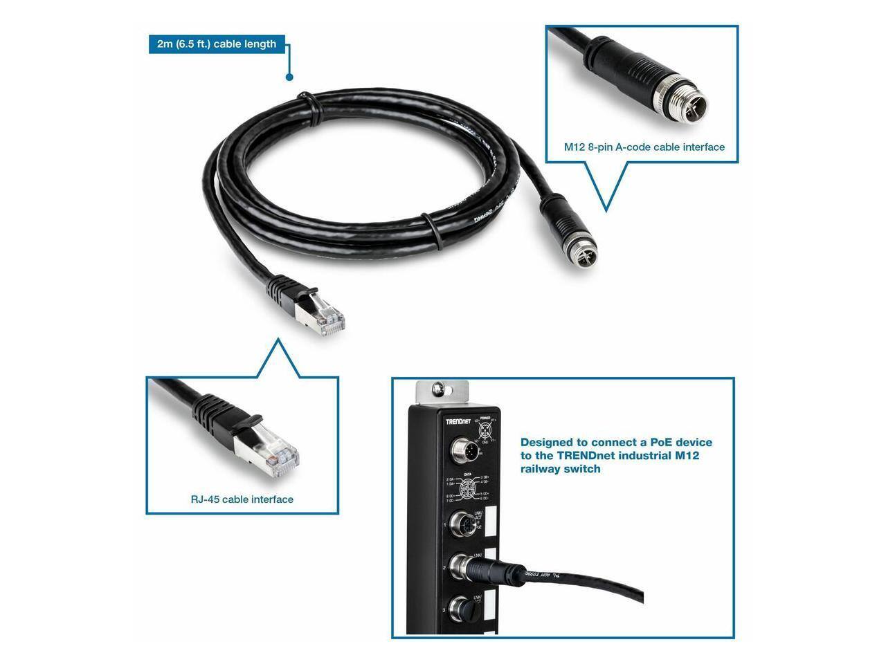 2m (6.5 ft.) cable length  
M12 8-pin A-code cable interface  
RJ-45 cable interface  

Designed to connect a PoE device to the TRENDnet industrial M12 railway switch