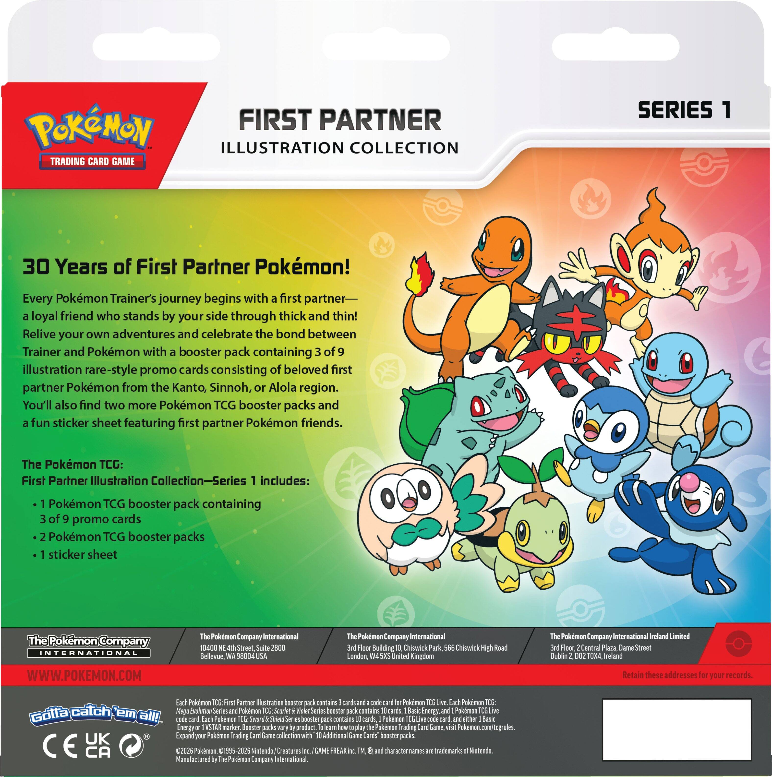 **POKÉMON FIRST PARTNER ILLUSTRATION COLLECTION TRADING CARD GAME SERIES 1**

**30 Years of First Partner Pokémon!**

Every Pokémon Trainer's journey begins with a first partner—a loyal friend who stands by your side through thick and thin! Relive your own adventures and celebrate the bond between Trainer and Pokémon with a booster pack containing 3 of 9 illustration rare-style promo cards consisting of beloved first partner Pokémon from the Kanto, Sinnoh, and Alola regions. You'll also find two more Pokémon TCG booster packs and a fun sticker sheet featuring first partner Pokémon friends.

The Pokémon TCG: First Partner Illustration Collection—Series 1 includes:

- 1 Pokémon TCG booster pack containing 3 of 9 promo cards
- 2 Pokémon TCG booster packs
- 1 sticker sheet

**The Pokémon Company International**

**WWW.POKEMON.COM**

**The Pokémon Company International**
10400 NE 6th Street, Suite 2800
Bellevue, WA 98004 USA

**The Pokémon Company International**
Chiswick Park, 3rd Floor
Chiswick High Road
Chiswick, London, W4 5LP United