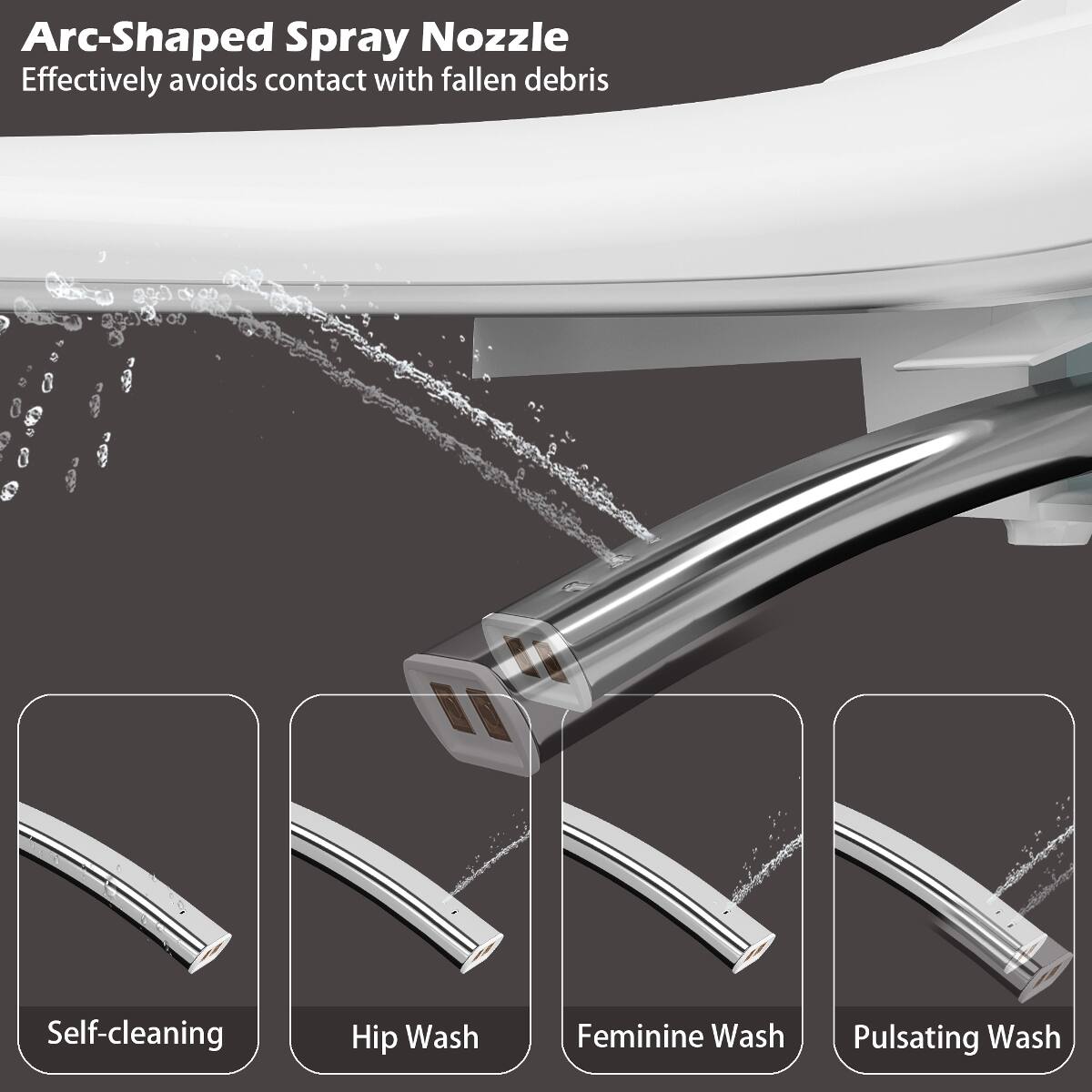 Arc-Shaped Spray Nozzle  
Effectively avoids contact with fallen debris

Self-cleaning  
Hip Wash  
Feminine Wash  
Pulsating Wash