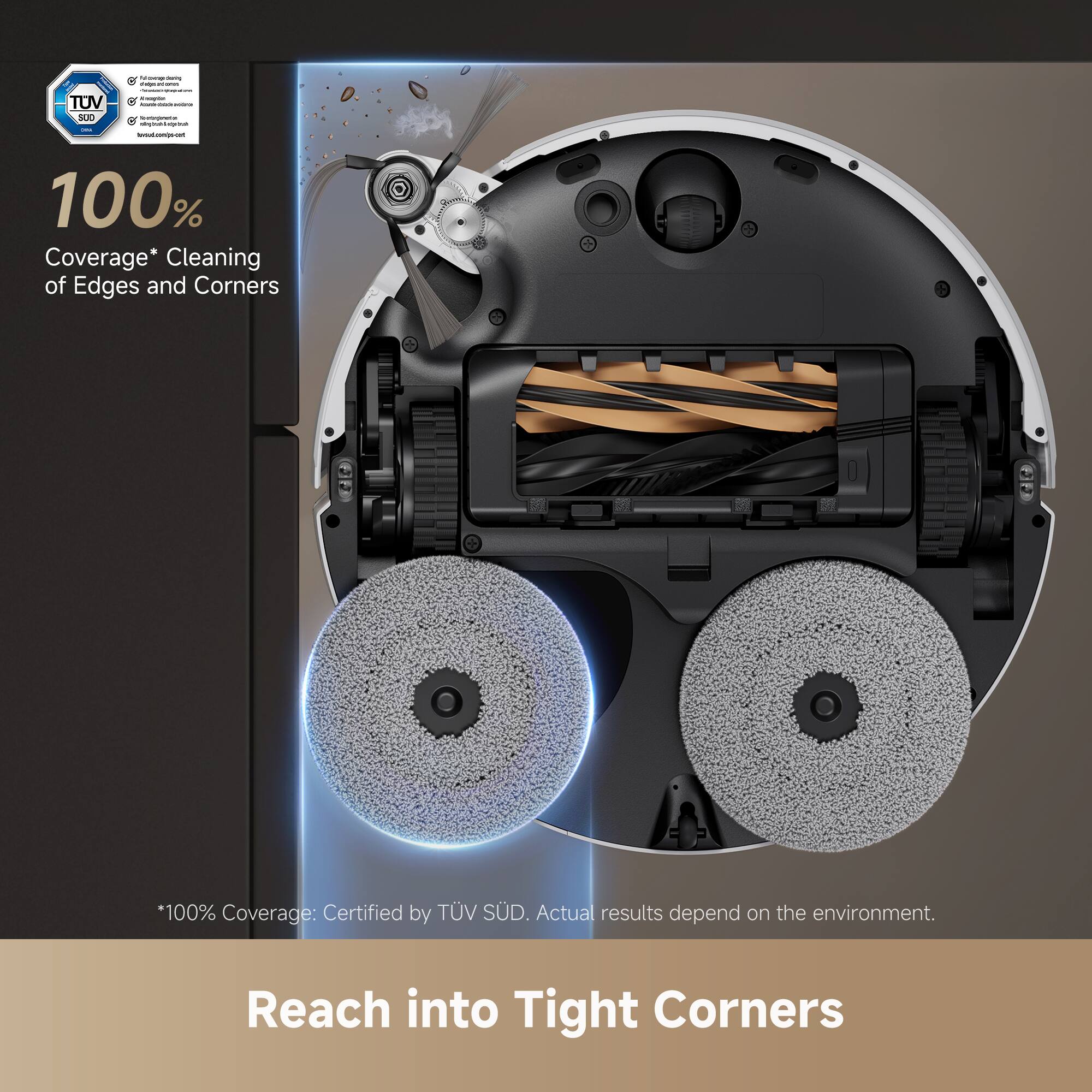 100% Coverage* Cleaning of Edges and Corners  
*100% Coverage: Certified by TÜV SÜD. Actual results depend on the environment.  
Reach into Tight Corners