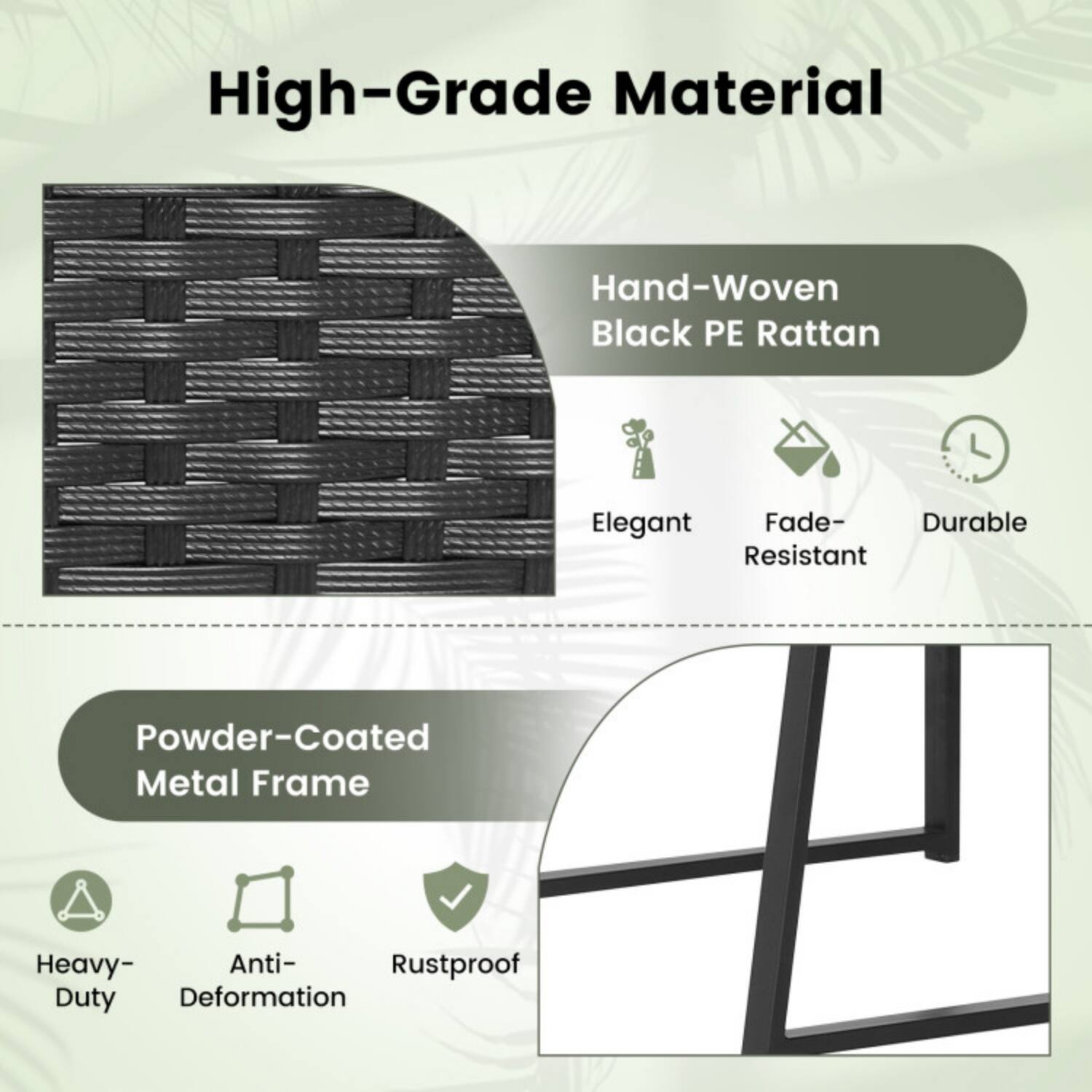 High-Grade Material

Hand-Woven Black PE Rattan
- Elegant
- Fade-Resistant
- Durable

Powder-Coated Metal Frame
- Heavy-Duty
- Anti-Deformation
- Rustproof