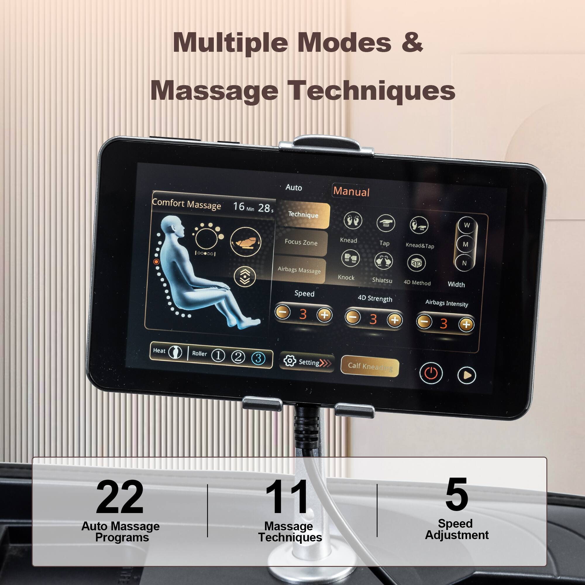 Multiple Modes & Massage Techniques

Comfort Massage  
16 Min 28, Auto Manual Technique  
Focus Zone Airbags Massage  
Speed - 3 +  
4D Strength Airbags Intensity  
Heat Roller 1 2 3  
Setting Calf Kneading  

22 Auto Massage Programs  
11 Massage Techniques  
5 Speed Adjustment