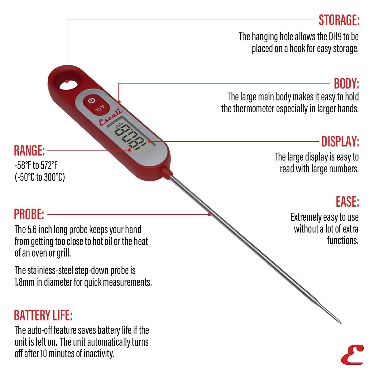 STORAGE: The hanging hole allows the DH9 to be placed on a hook for easy storage.
RANGE: -58F to 572F (-50C to 300C)
BODY: The large main body makes it easy to hold the thermometer especially in larger hands.
DISPLAY: The large display is easy to read with large numbers.
PROBE: The 5.6 inch long probe keeps your hand from getting too close to hot oil or the heat of an oven or grill. The stainless-steel step-down probe is 1.8mm in diameter for quick measurements.
EASE: Extremely easy to use without a lot of extra functions.
BATTERY LIFE: The auto-off feature saves battery life if the unit is left on. The unit automatically turns off after 10 minutes of inactivity.