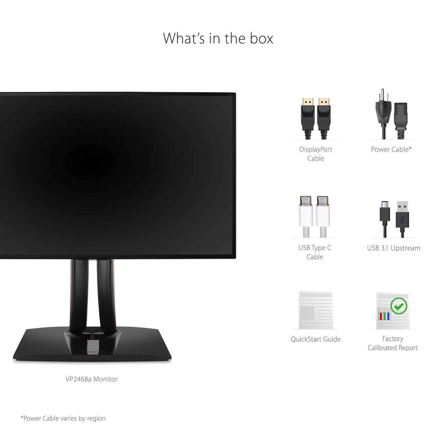 What's in the box

- VP2468a Monitor
- DisplayPort Cable
- Power Cable*
- USB Type C Cable
- USB 3.1 Upstream
- QuickStart Guide
- Factory Calibrated Report

*Power Cable varies by region