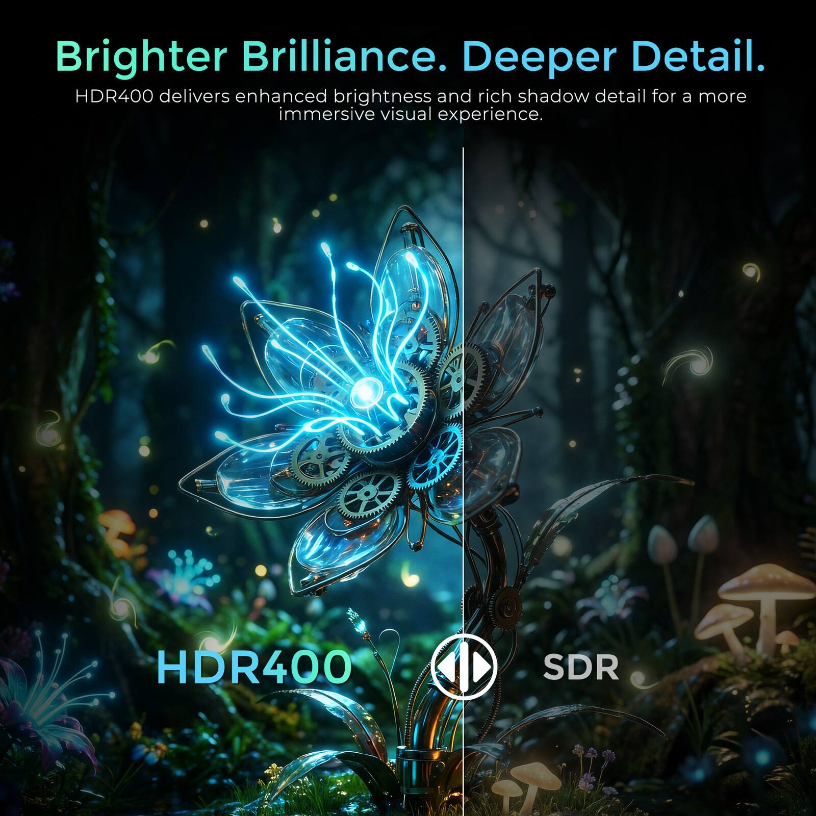 Brighter Brilliance. Deeper Detail.  
HDR400 delivers enhanced brightness and rich shadow detail for a more immersive visual experience.  
HDR400 SDR