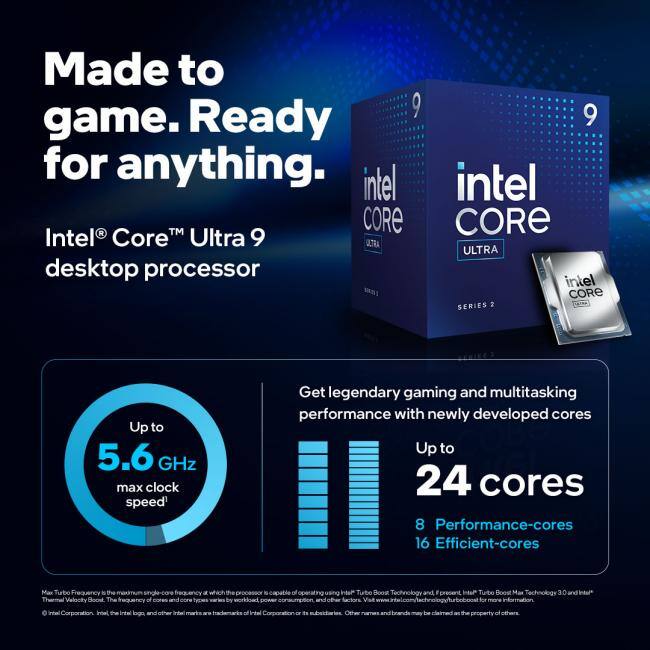 Made to game. Ready for anything.

Intel® Core™ Ultra 9 desktop processor

Up to 5.6 GHz max clock speed*

Get legendary gaming and multitasking performance with newly developed cores

Up to 24 cores
8 Performance-cores
16 Efficient-cores

*Max Turbo Frequency is the maximum single-core frequency at which the processor is capable of operating, using Intel® Turbo Boost Technology, and/or Intel® Turbo Boost Max Technology 3.0 and Intel® Thermal Velocity Boost. The frequency and power consumption values by workload, power configuration, and other factors. Other names and brands may be claimed as the property of others.

© Intel Corporation. Intel, the Intel logo, and other Intel marks are trademarks of Intel Corporation or its subsidiaries.
