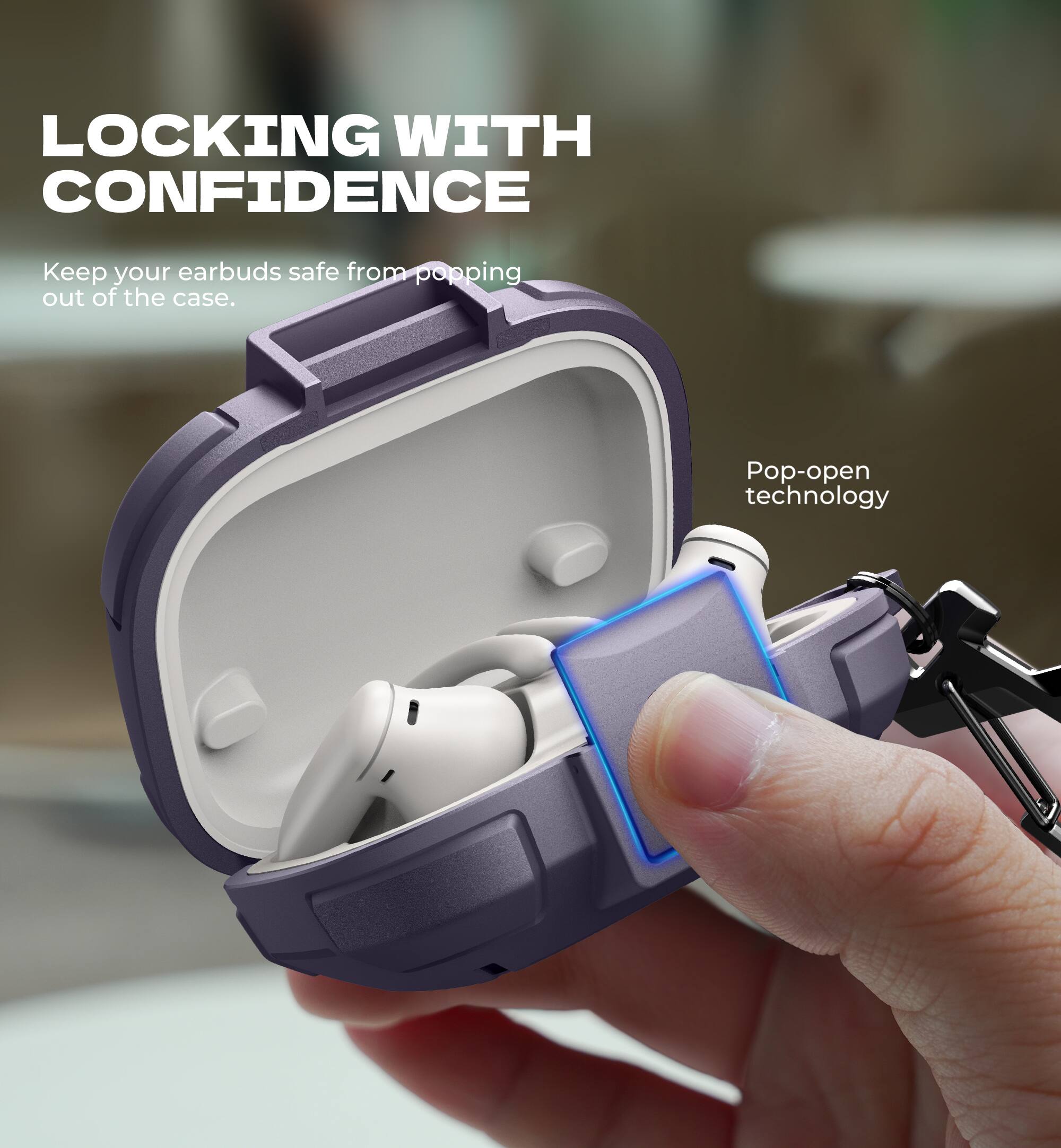 LOCKING WITH CONFIDENCE

Keep your earbuds safe from popping out of the case.

Pop-open technology