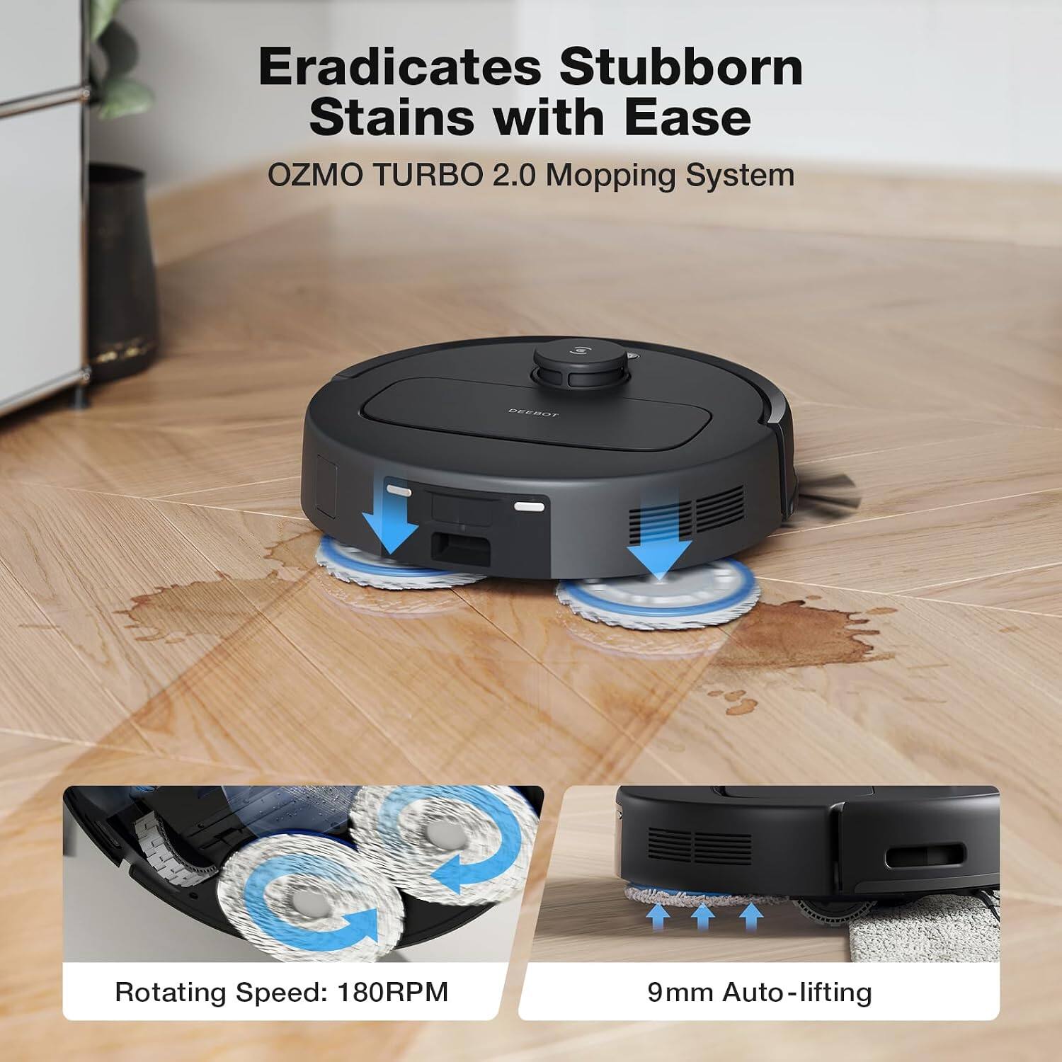 Eradicates Stubborn Stains with Ease  
OZMO TURBO 2.0 Mopping System  

Rotating Speed: 180RPM  
9mm Auto-lifting