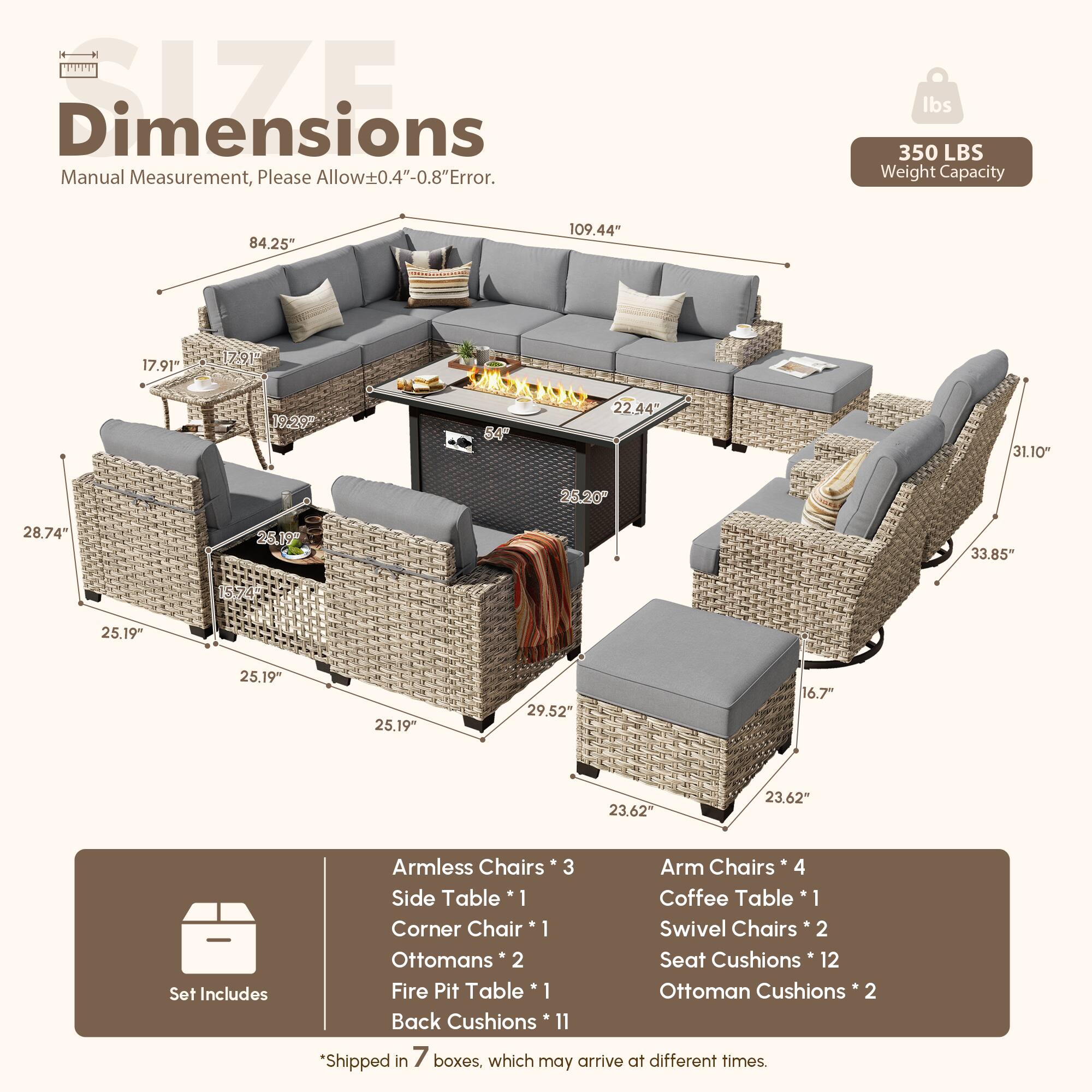 **Dimensions**  
Manual Measurement, Please Allow ±0.4"-0.8" Error.

**Weight Capacity**  
350 LBS

**Dimensions**  
- 84.25"  
- 109.44"  
- 17.91"  
- 17.91"  
- 19.20"  
- 84"  
- 22.44"  
- 31.10"  
- 25.20"  
- 28.74"  
- 26.19"  
- 33.85"  
- 25.19"  
- 25.19"  
- 25.19"  
- 29.52"  
- 16.7"  
- 23.62"  
- 23.62"

**Set Includes**  
- Armless Chairs * 3  
- Arm Chairs * 4  
- Side Table * 1  
- Coffee Table * 1  
- Corner Chair * 1  
- Swivel Chairs * 2  
- Ottomans *