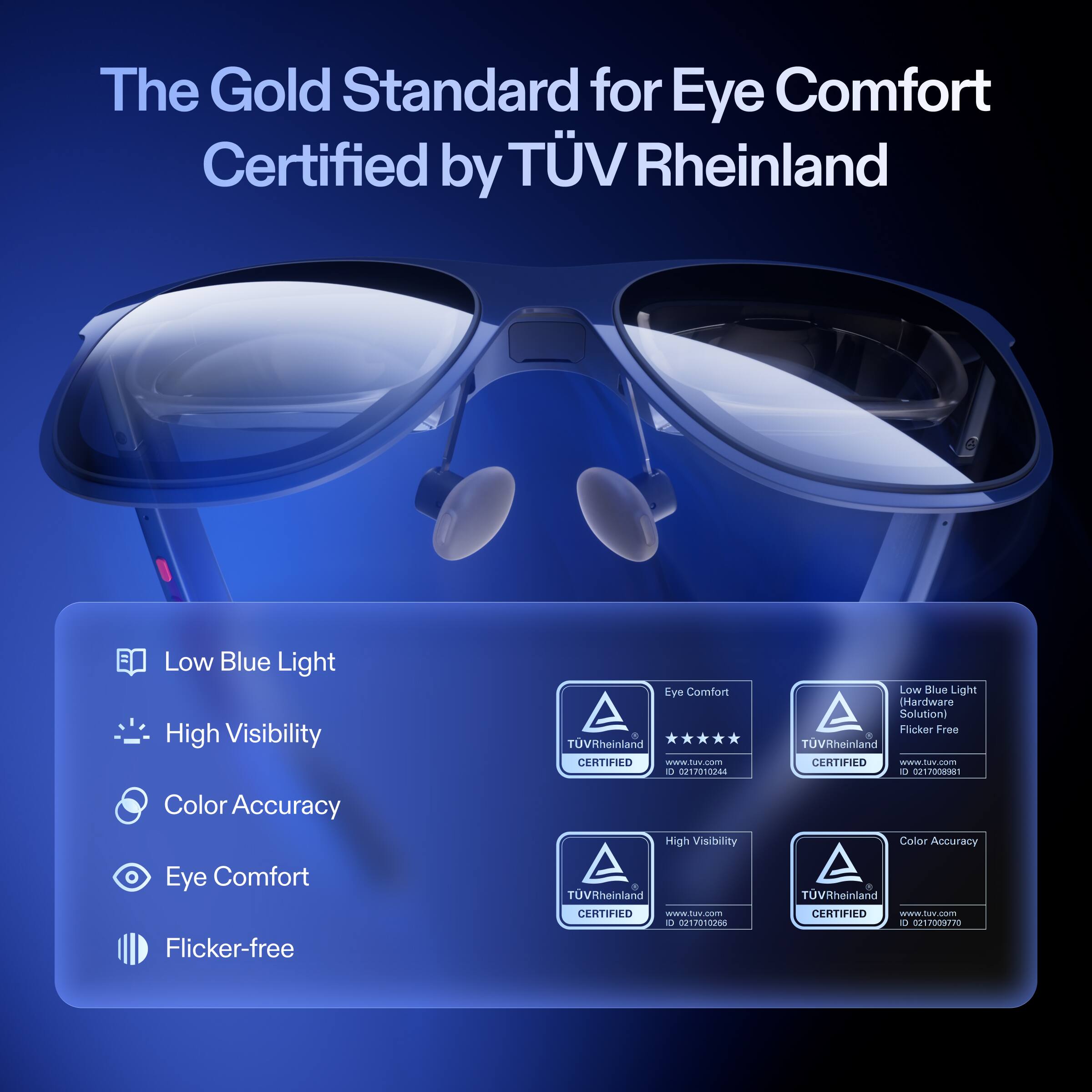 The Gold Standard for Eye Comfort  
Certified by TÜV Rheinland  

Low Blue Light  
High Visibility  
Color Accuracy  
Eye Comfort  
Flicker-free  

TÜV Rheinland CERTIFIED  
www.tuv.com  
ID: 0217012344  

TÜV Rheinland CERTIFIED  
www.tuv.com  
ID: 0217009881  

TÜV Rheinland CERTIFIED  
www.tuv.com  
ID: 0217010206  

TÜV Rheinland CERTIFIED  
www.tuv.com  
ID: 0217009570
