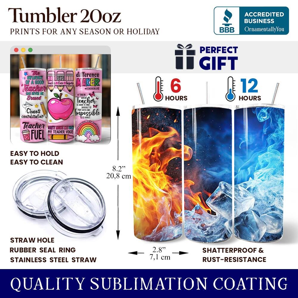 Tumbler 20oz  
PRINTS FOR ANY SEASON OR HOLIDAY  

ACCREDITED BUSINESS  
BBB  
OrnamentallyYou  

The difference  
INFLUENCE OF A GOOD  
Teacher  
MAKER  

EASY TO HOLD  
EASY TO CLEAN  

STRAW HOLE  
RUBBER SEAL RING  
STAINLESS STEEL STRAW  

8.2"  
20.8 cm  

2.8"  
7.1 cm  

SHATTERPROOF & RUST-RESISTANCE  

QUALITY SUBLIMATION COATING  

PERFECT GIFT  

6 HOURS  
12 HOURS  

SHATTERPROOF & RUST-RESISTANCE