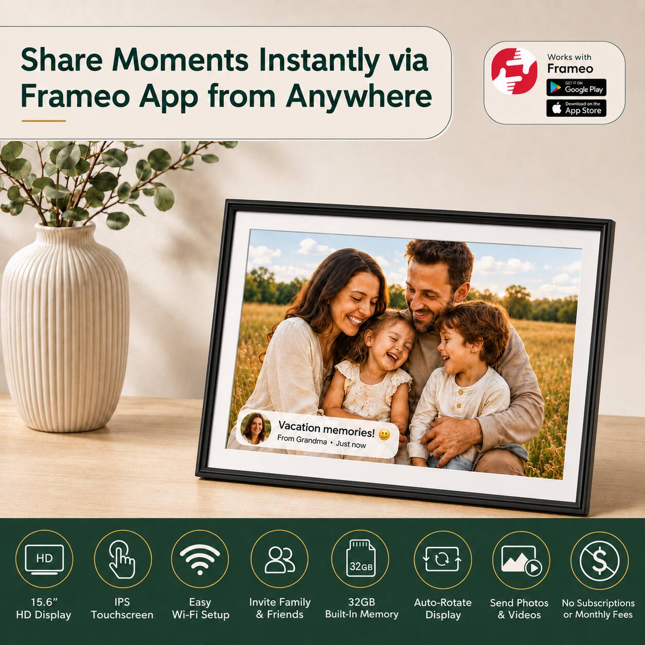 Share Moments Instantly via Frameo App from Anywhere

Works with Frameo
Google Play
App Store

Vacation memories! From Grandma Just now

HD 32GB
15.6" IPS Easy HD Display Touchscreen Wi-Fi Setup Invite Family 32GB Auto-Rotate Send Photos & Friends Built-In Memory Display & Videos No Subscriptions 10 Monthly Fees