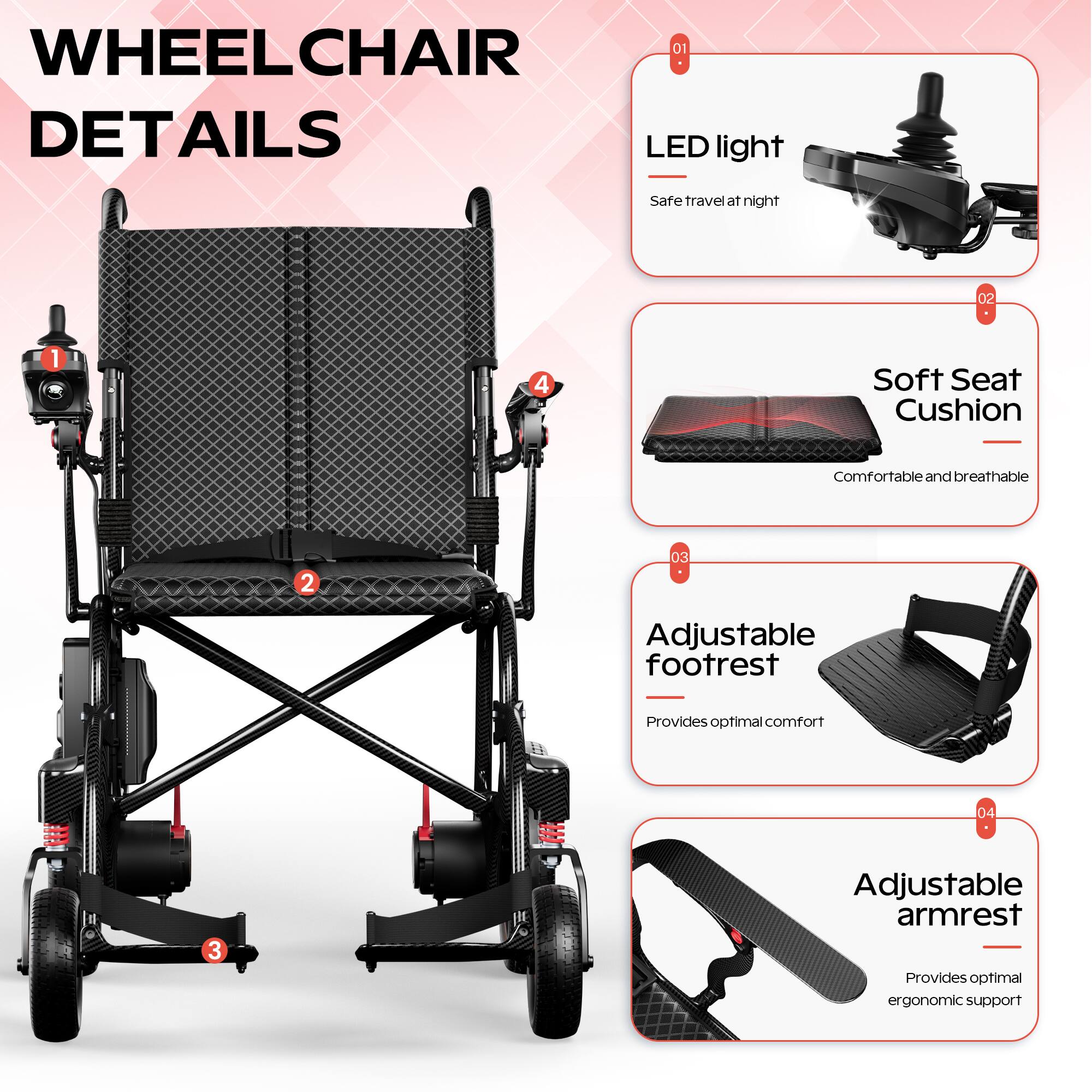 WHEELCHAIR DETAILS

01 LED light  
Safe travel at night

02 Soft Seat Cushion  
Comfortable and breathable

03 Adjustable footrest  
Provides optimal comfort

04 Adjustable armrest  
Provides optimal ergonomic support