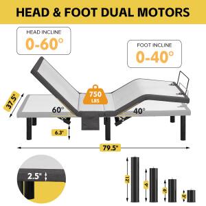 HEAD & FOOT DUAL MOTORS

HEAD INCLINE 0-60°
FOOT INCLINE 0-40°

37.5" (HEAD LENGTH)
60° (MAX HEAD INCLINE)
40° (MAX FOOT INCLINE)
750 LBS (WEIGHT CAPACITY)
6.3" (SIDE RISE)
79.5" (TOTAL LENGTH)
2.5" (SIDE RISE)
2" (FOOT RISE)