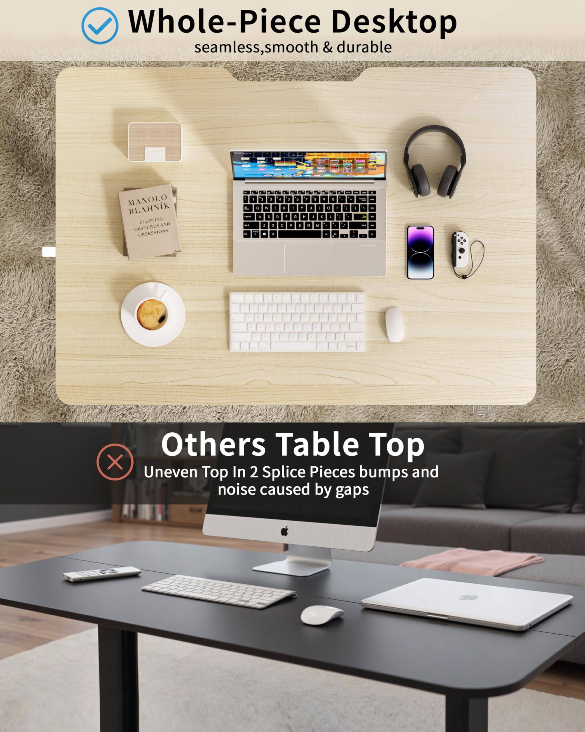 Whole-Piece Desktop  
seamless, smooth & durable

Others Table Top  
Uneven Top In 2 Splice Pieces bumps and noise caused by gaps