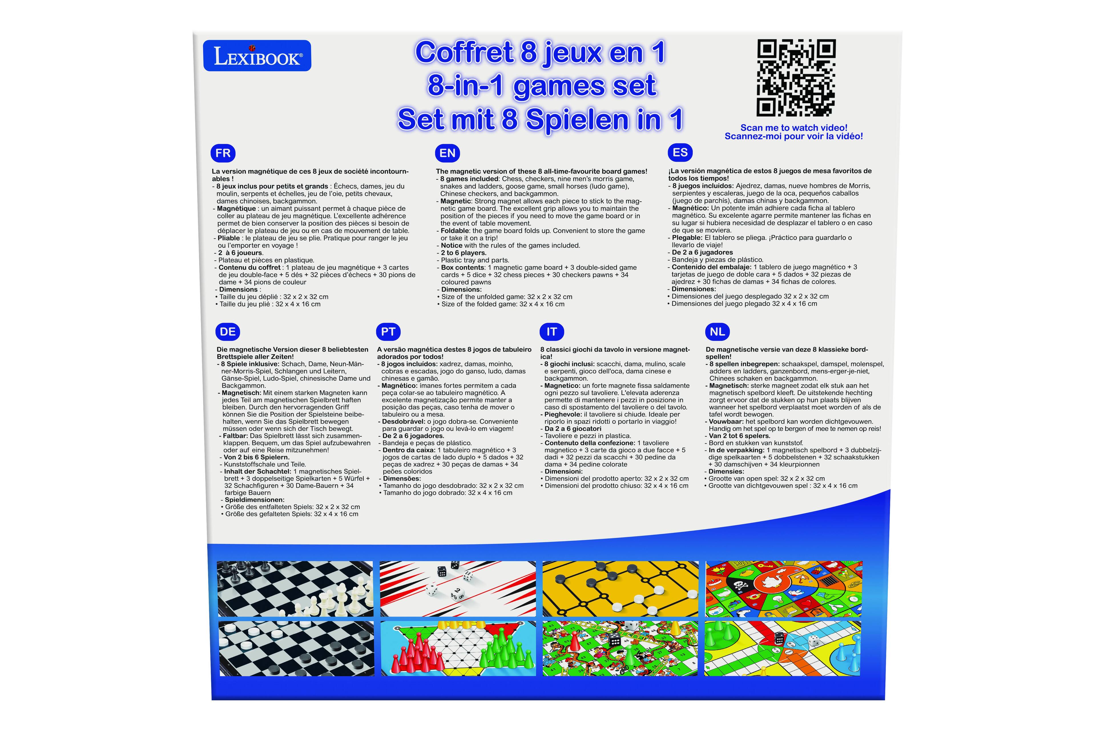 LEXIBOOK FR Coffret 8 jeux en 1 games set Spielen in Scan watch video! Scannez-moi pour voir la vidéo! version magnétique société incontourn- grands Ccheca serpents cheles chevaux, chinoises backgammen Magnétique chaque excellent conserver position dplacer plateau lateau Pratique voyage joueura Plateau pices plastique Contenu coffret plateau magnétique Dimensions magnetic games! included tadders Chinese checkers Strong excellent maintain position movement Foldable included players. magnetic pieces checkers unfolded version magnétique juegos lavorites Sempost juegos Ajedrez, hombres Momris pequeños caballos parchis). backgammon Magnético potente adhiere magnético excelente agarre permite mantener hubiera necesidad desplozar tablero moviera Plegable: pliega. Práctico guardario jugadores Randeja plastico Contenido embalaje magnético tarjetas ajedrez Dimensiones: Dimensiones plegado magnetische Version magnétique tabuleiro classici giochi versione adorati nklusive

Coffret 8 jeux en 1  
8-in-1 games set  
Set mit 8 Spielen in 1