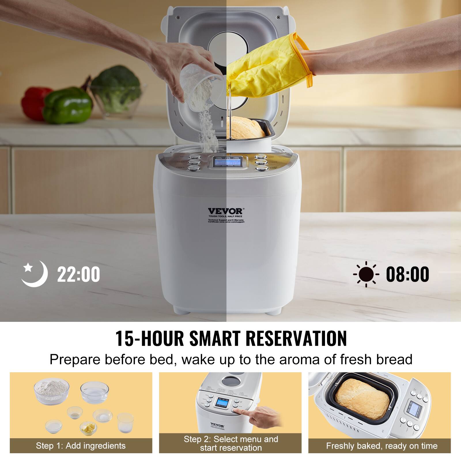 1
VEVOR SOUGH SOCIA - POLE - frem - Plaments Communical ...  comment
22:00
08:00
15-HOUR SMART RESERVATION Prepare before bed, wake up to the aroma of fresh bread
Step 1: Add ingredients
VEVOR Step 2: Select menu and start reservation
Freshly baked, ready on time