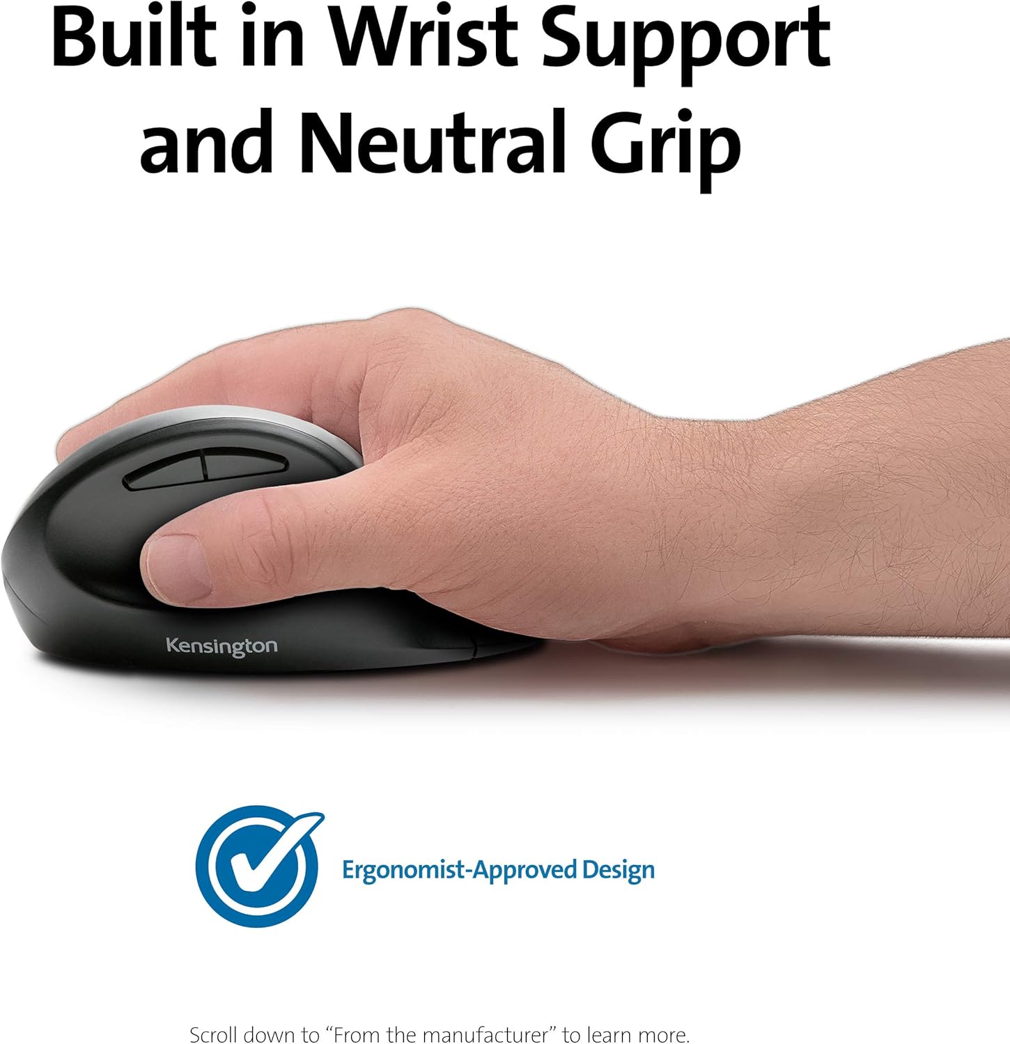 Built in Wrist Support and Neutral Grip

Kensington

Ergonomist-Approved Design

Scroll down to "From the manufacturer" to learn more.