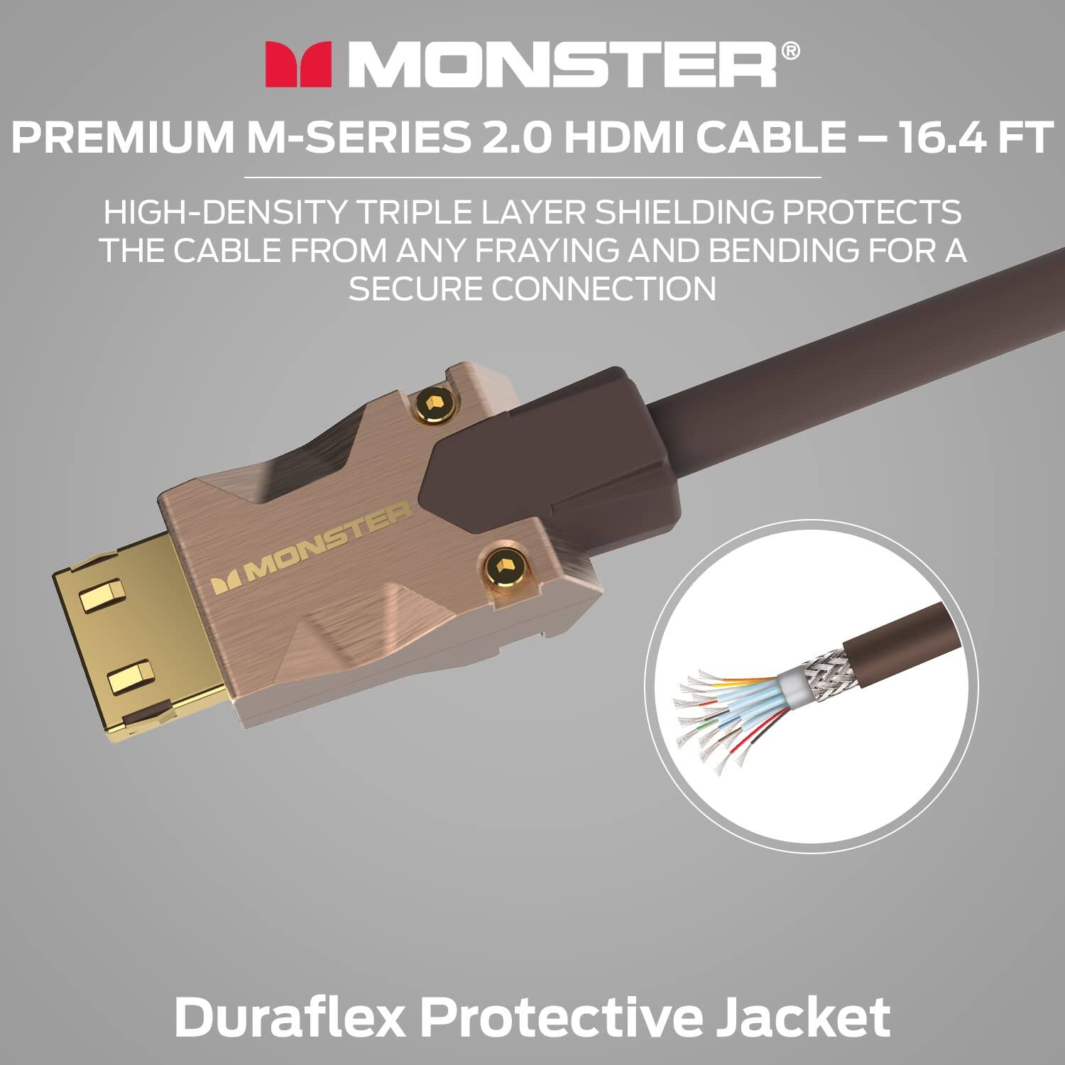 MONSTER PREMIUM M-SERIES 2.0 HDMI CABLE - 16.4 FT

HIGH-DENSITY TRIPLE LAYER SHIELDING PROTECTS THE CABLE FROM ANY FRAYING AND BENDING FOR A SECURE CONNECTION

DuraFlex Protective Jacket