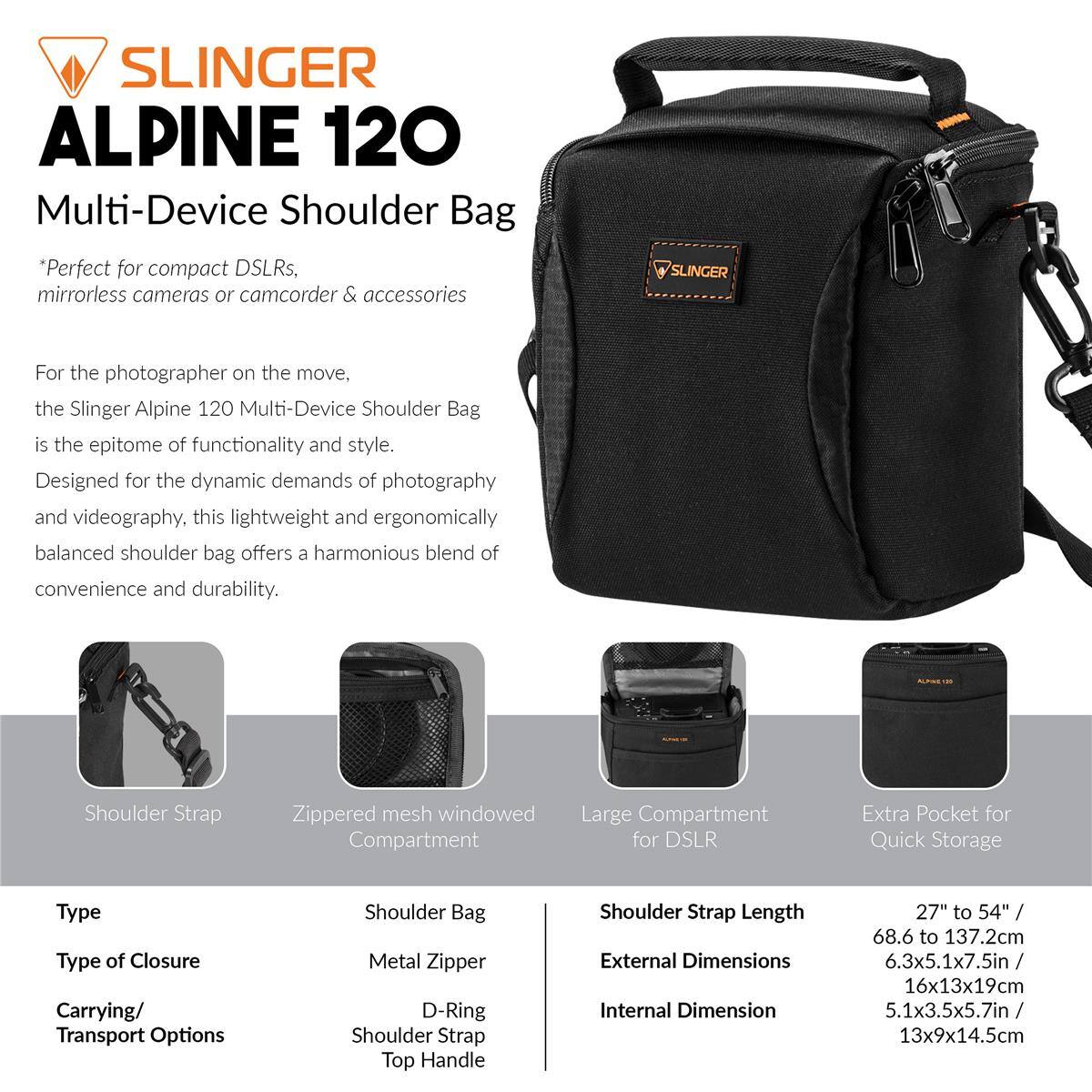 SLINGER ALPINE 120 Multi-Device Shoulder Bag

*Perfect for compact DSLRs, mirrorless cameras or camcorder & accessories

SLINGER For the photographer on the move. the Slinger Alpine 120 Multi-Device Shoulder Bag is the epitome of functionality and style. Designed for the dynamic demands of photography and videography, this lightweight and ergonomically balanced shoulder bag offers a harmonious blend of convenience and durability.

Shoulder Strap
Zippered mesh windowed Compartment
Large Compartment for DSLR
Extra Pocket for Quick Storage

Type: Shoulder Bag
Type of Closure: Metal Zipper
Carrying/ Transport Options: D-Ring Shoulder Strap Top Handle

Shoulder Strap Length: 27" to 54" / 68.6 to 137.2cm
External Dimensions: 6.3x5.1x7.5in / 16x13x19cm
Internal Dimension: 5.1x3.5x5.7in / 13x9x14.5cm