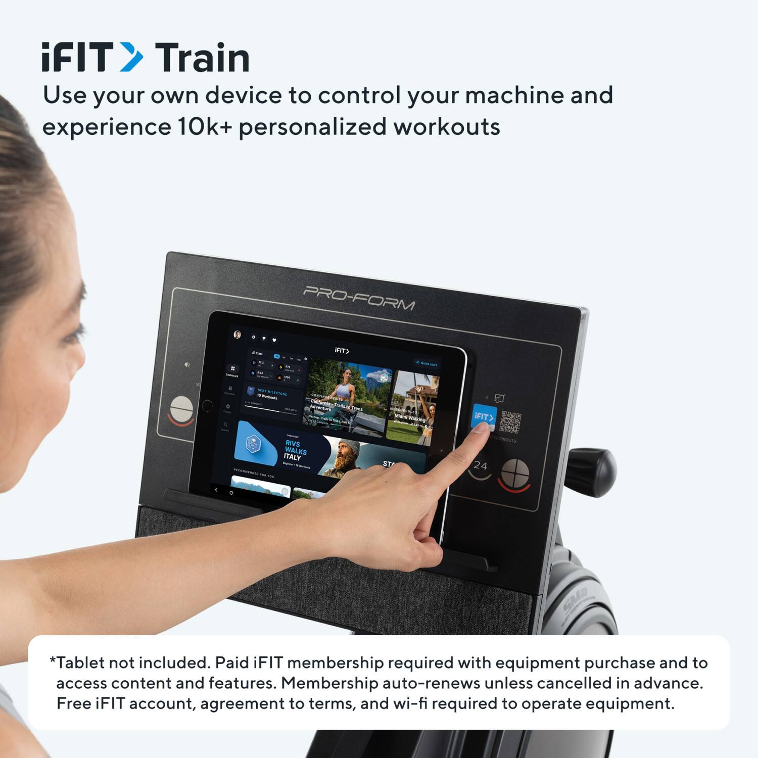 iFIT Train  
Use your own device to control your machine and experience 10k+ personalized workouts  

PRO-FORM - CTIN 1 - - - -. i - Pabule i wwman FIT> SVS WALKS ITALY - - ST s 24 GMAD  

*Tablet not included. Paid iFIT membership required with equipment purchase and to access content and features. Membership auto-renews unless cancelled in advance. Free iFIT account, agreement to terms, and wi-fi required to operate equipment.