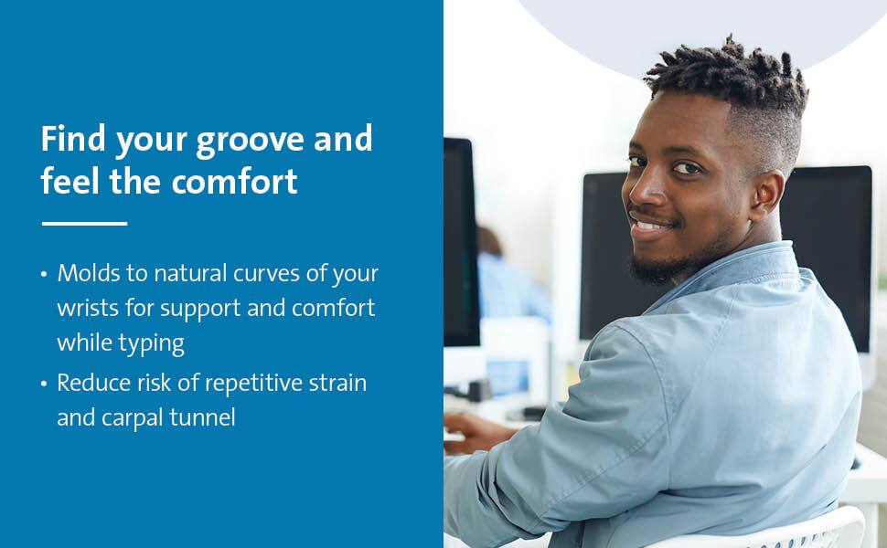 Find your groove and feel the comfort

- Molds to natural curves of your wrists for support and comfort while typing
- Reduce risk of repetitive strain and carpal tunnel