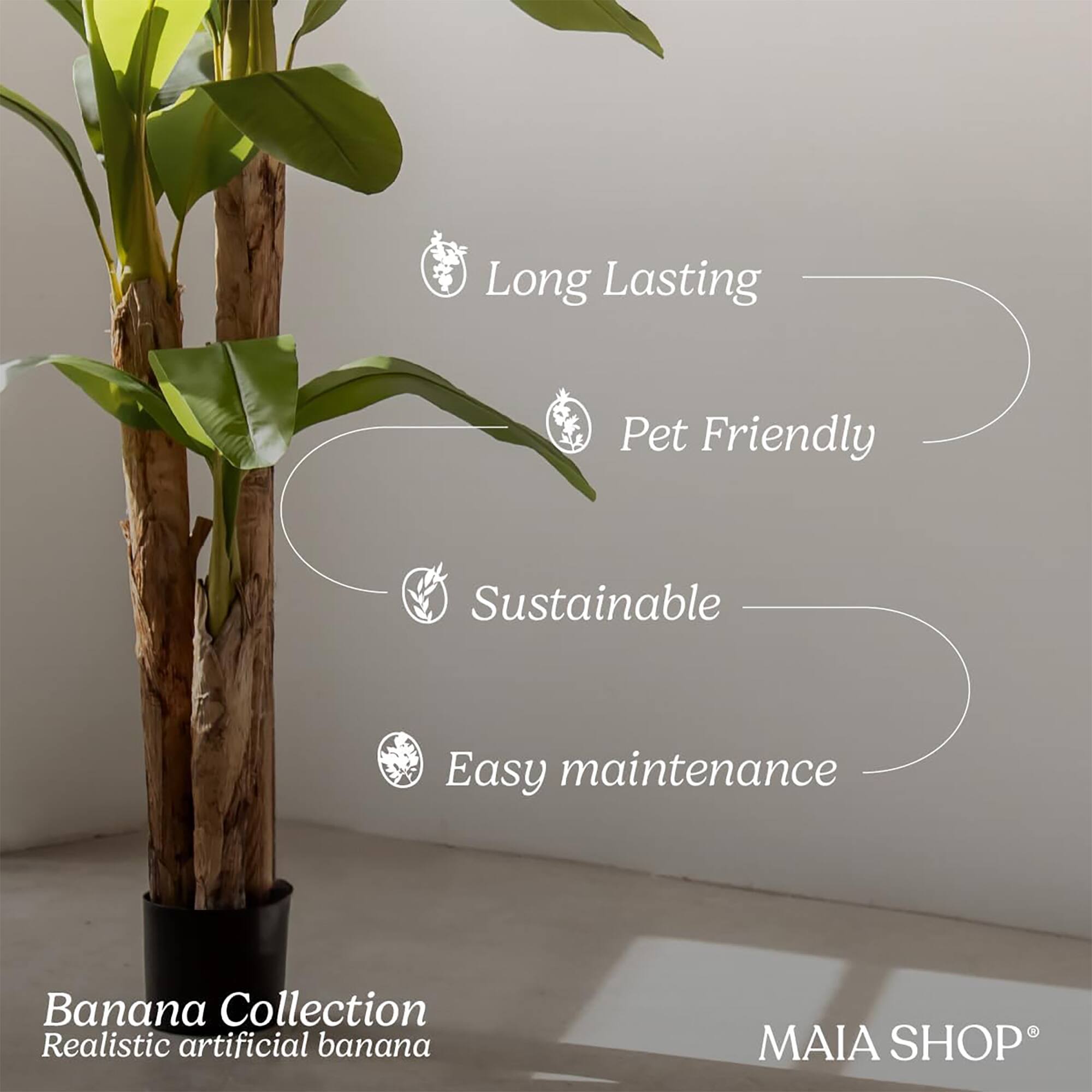 Long Lasting  
Pet Friendly  
Sustainable  
Easy maintenance  

Banana Collection  
Realistic artificial banana  

MAIA SHOP®