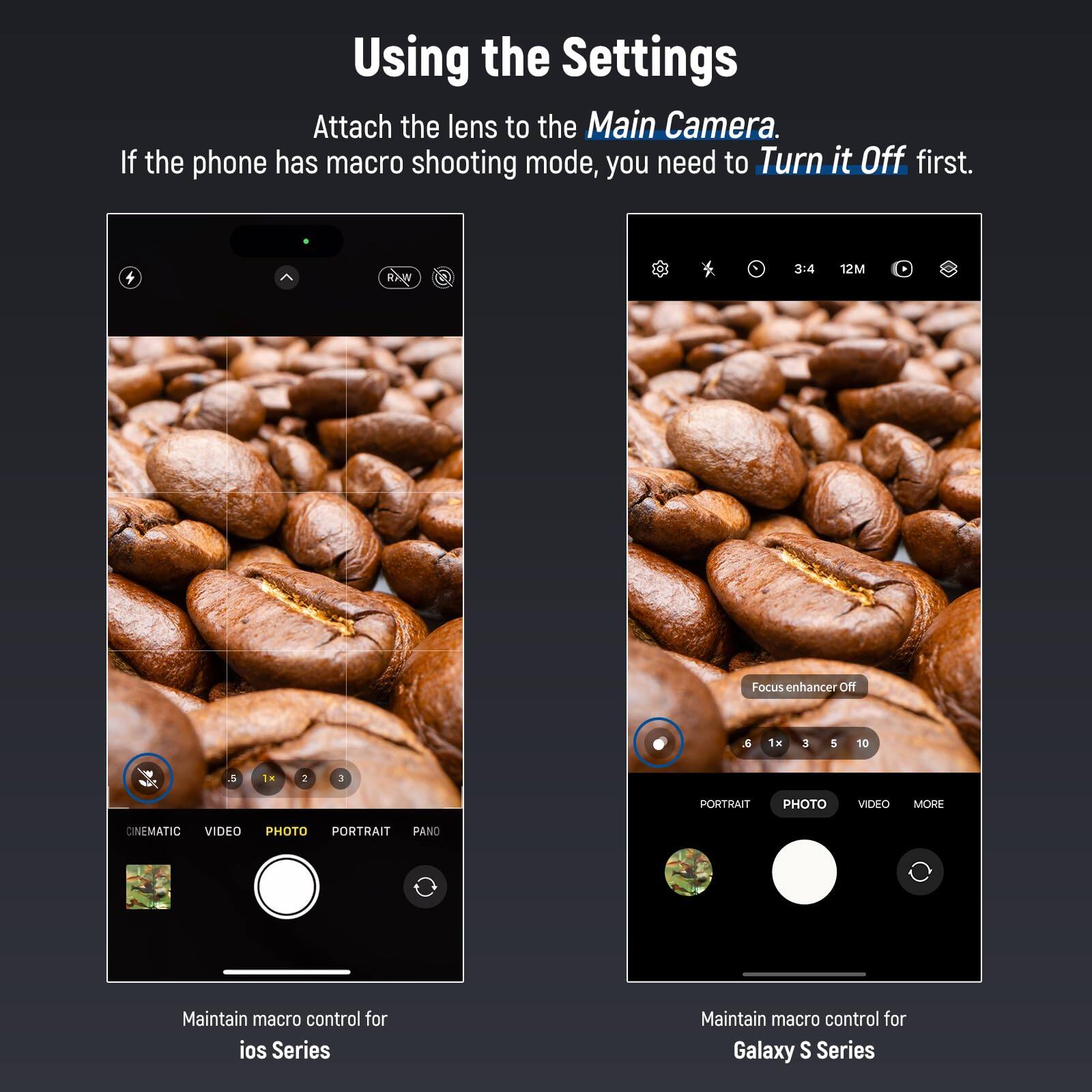 Using the Settings

Attach the lens to the Main Camera. If the phone has macro shooting mode, you need to Turn it Off first.

A 3:4 12M Focus enhancer Off a 1H 3 5 10 & TH 2 3 PORTRAIT PHOTO VIDEO MORE CINEMATIC VIDEO PHOTO PORTRAIT PANO

Maintain macro control for ios Series

Maintain macro control for Galaxy S Series
