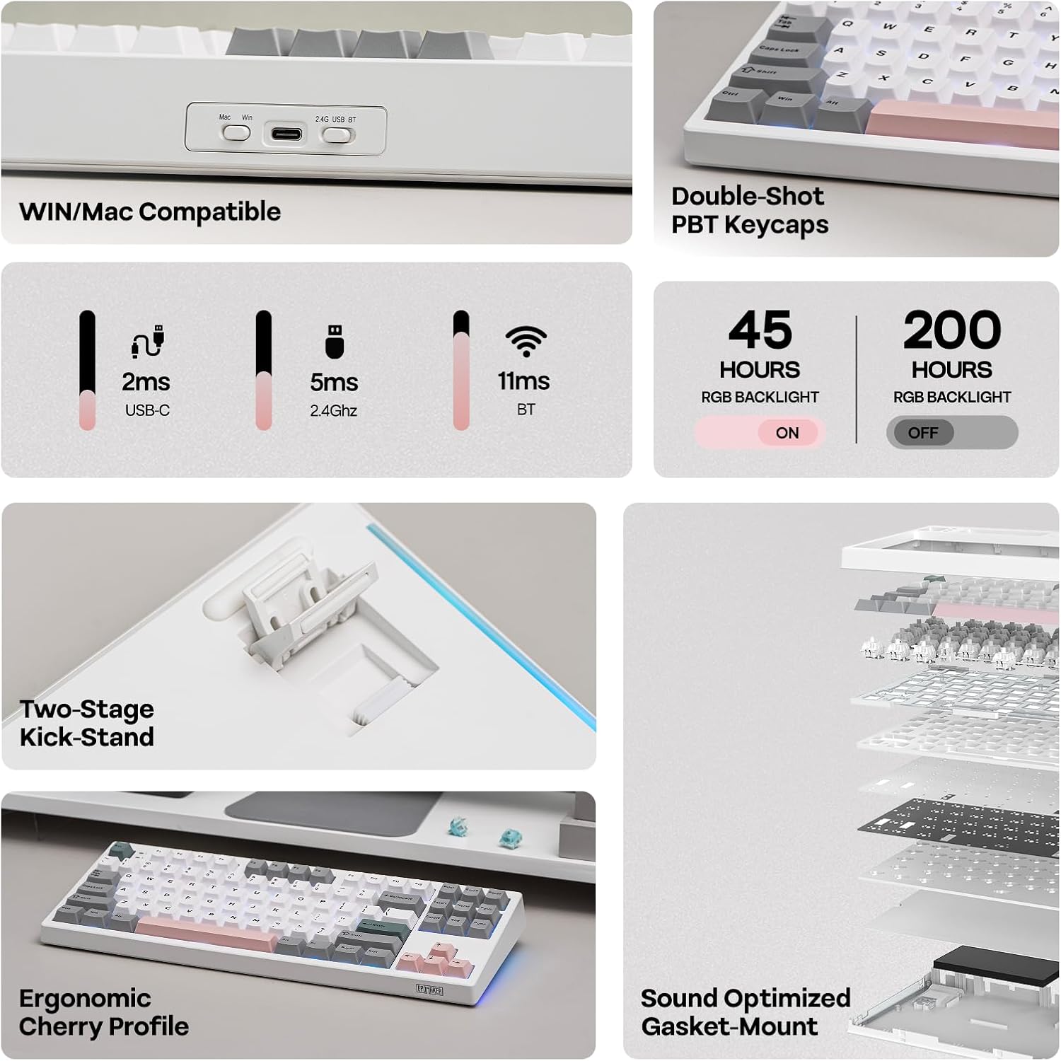 - WIN/Mac Compatible
- Double-Shot PBT Keycaps
- 2ms USB-C
- 5ms 2.4Ghz
- 11ms BT
- 45 HOURS RGB BACKLIGHT ON
- 200 HOURS RGB BACKLIGHT OFF
- Two-Stage Kick-Stand
- Ergonomic Cherry Profile
- Sound Optimized Gasket-Mount