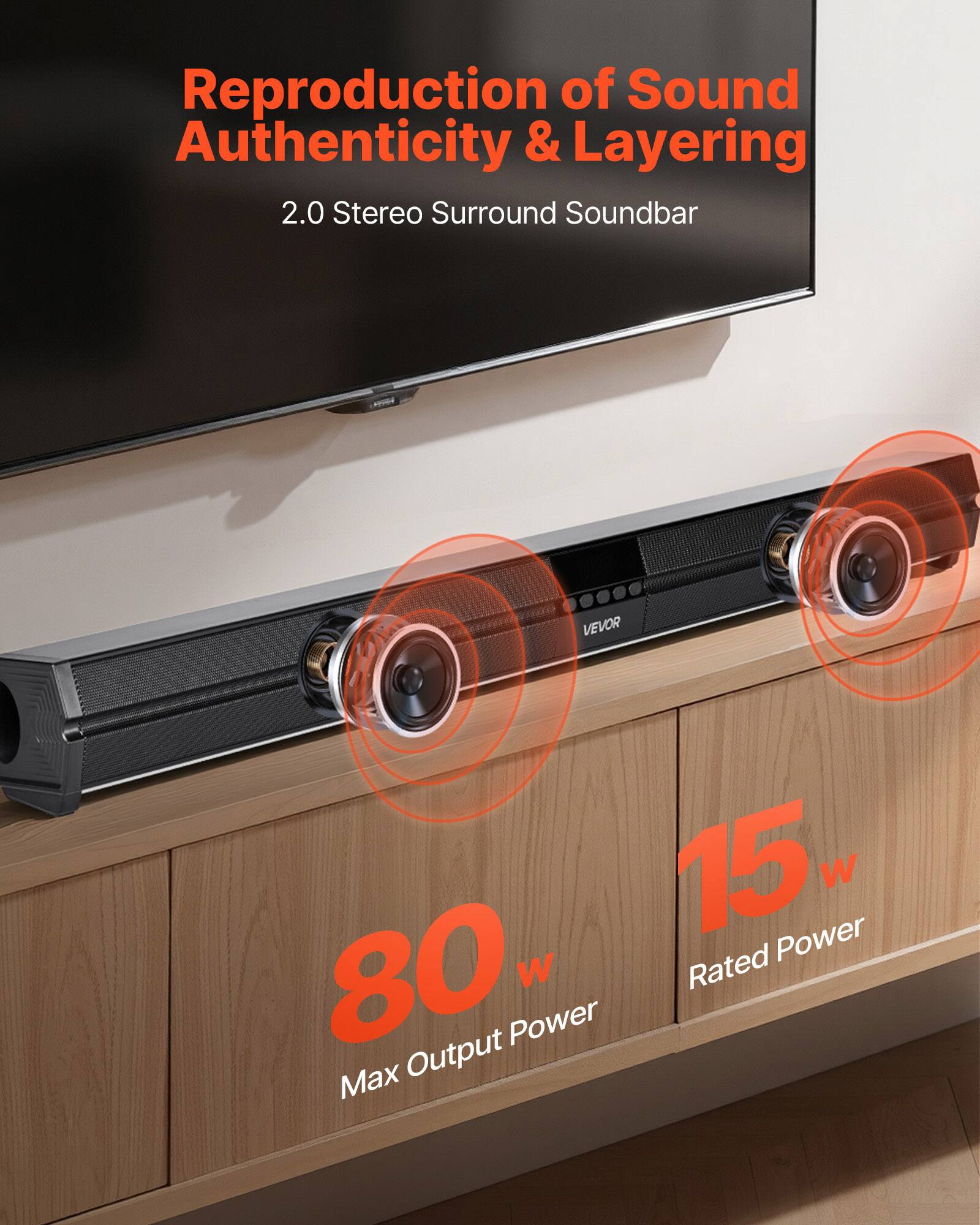 Reproduction of Sound Authenticity & Layering  
2.0 Stereo Surround Soundbar  

VEVOR  

15 W Rated Power  
80 W Max Output Power