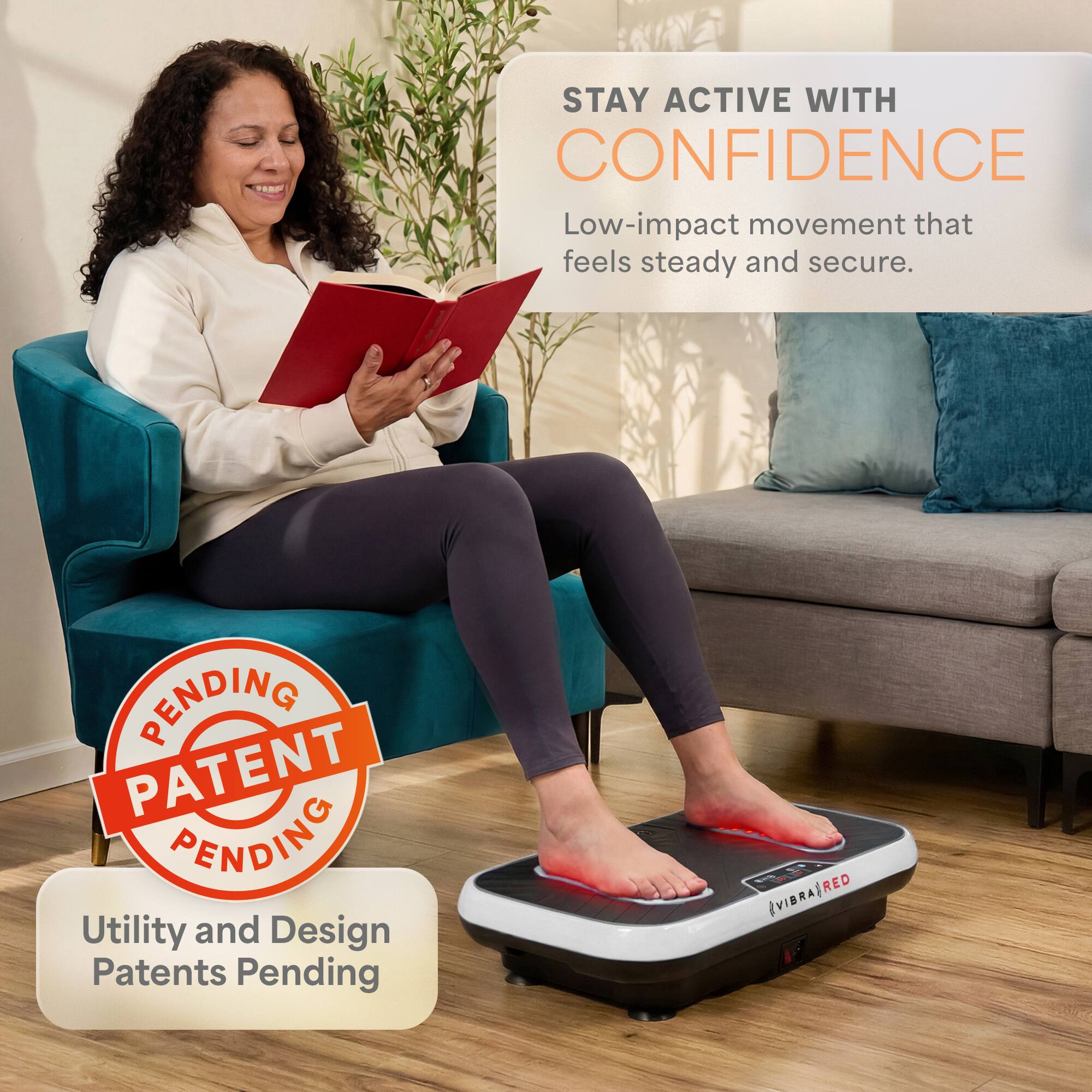 STAY ACTIVE WITH CONFIDENCE  
Low-impact movement that feels steady and secure.  

PENDING PATENT PENDING  
Utility and Design Patents Pending  

VIBRA RED