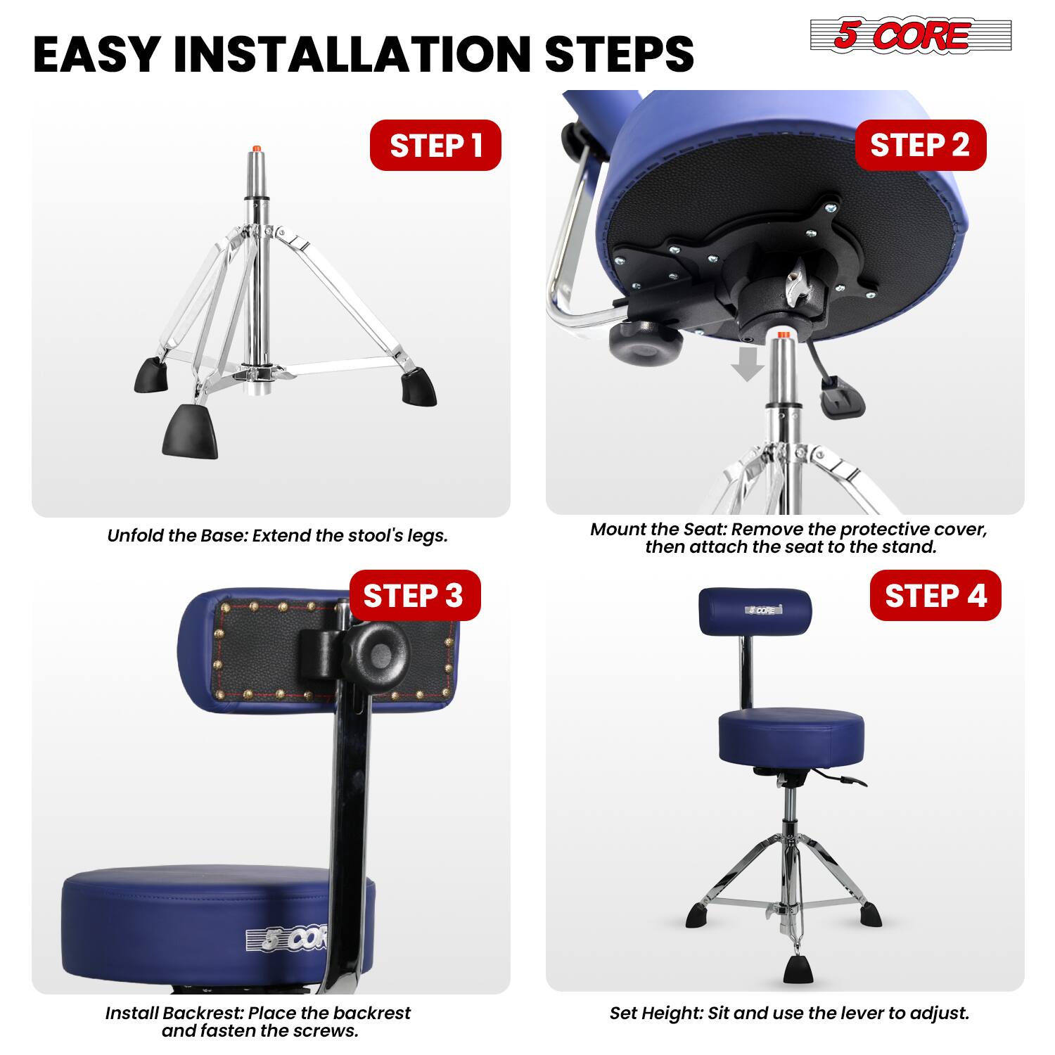 EASY INSTALLATION STEPS

5 CORE

STEP 1
Unfold the Base: Extend the stool's legs.

STEP 2
Mount the Seat: Remove the protective cover, then attach the seat to the stand.

STEP 3
Install Backrest: Place the backrest and fasten the screws.

STEP 4
Set Height: Sit and use the lever to adjust.
