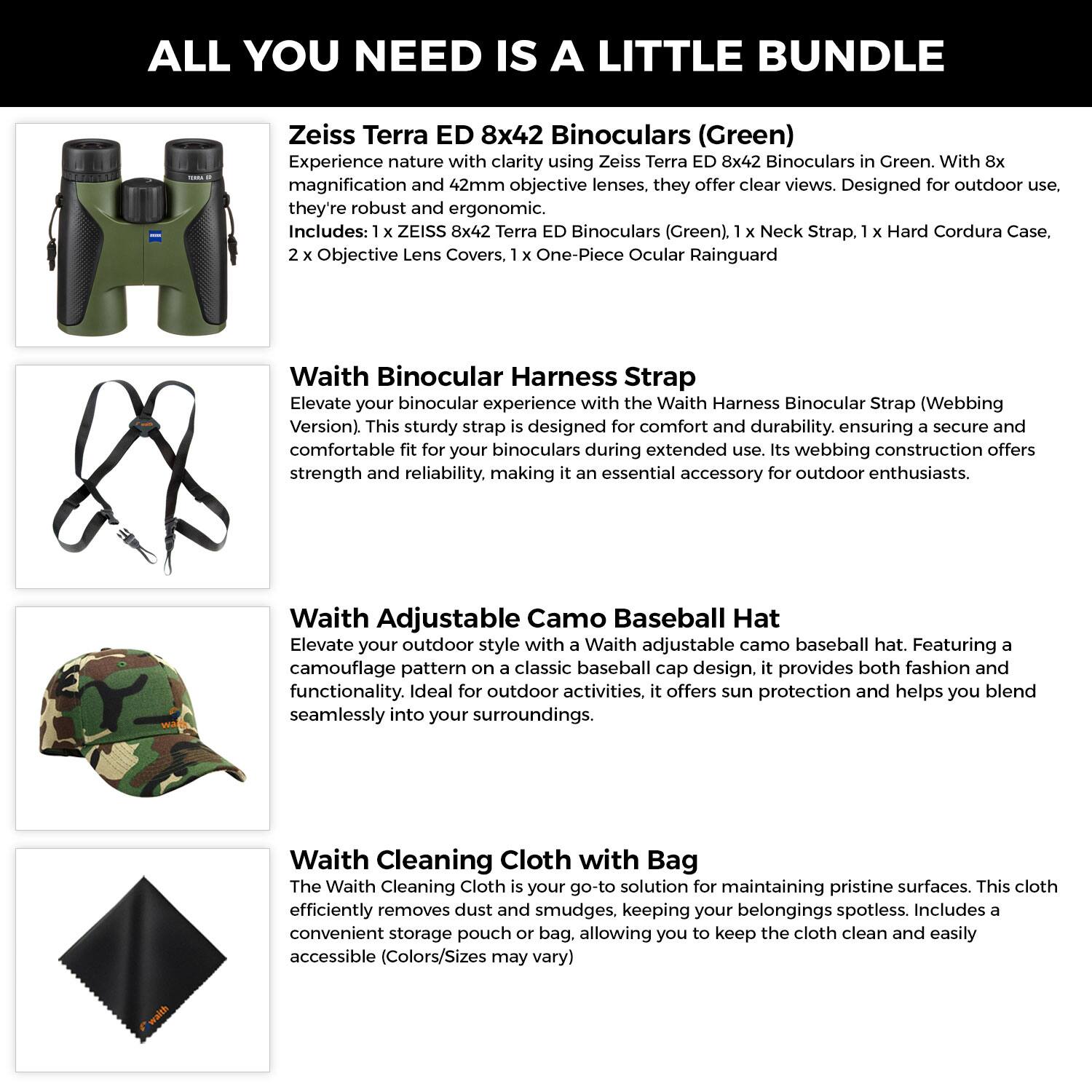 **ALL YOU NEED IS A LITTLE BUNDLE**

**Zeiss Terra ED 8x42 Binoculars (Green)**
Experience nature with clarity using Zeiss Terra ED 8x42 Binoculars in Green. With 8x magnification and 42mm objective lenses, they offer clear views. Designed for outdoor use, they're robust and ergonomic. Includes:  
- 1 x ZEISS 8x42 Terra ED Binoculars (Green)  
- 1 x Neck Strap  
- 1 x Hard Cordura Case  
- 2 x Objective Lens Covers  
- 1 x One-Piece Ocular Rainguard  

**Waith Binocular Harness Strap**
Elevate your binocular experience with the Waith Harness Binocular Strap (Webbing Version). This sturdy strap is designed for comfort and durability, ensuring a secure and comfortable fit for your binoculars during extended use. Its webbing construction offers strength and reliability, making it an essential accessory for outdoor enthusiasts.

**Waith Adjustable Camo Baseball Hat**
Elevate your outdoor style with a Waith adjustable camo baseball hat. Featuring a camouflage pattern on a classic baseball cap design, it provides both fashion and functionality. Ideal for outdoor activities